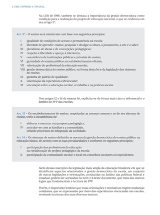2. PARA CONTINUAR A CONVERSA...
Na LDB de 1996, também se destaca a importância da gestão democrática como
condição para a realização do projeto de educação nacional, o que se evidencia em
seu artigo 3º:
Nos artigos 12 e 14 da mesma lei, explicita-se de forma mais clara o referencial e o
âmbito do PPP das escolas.
Além dessas inserções da legislação mais ampla da educação brasileira em que se
identificam aspectos relacionados à gestão democrática da escola, um conjunto
de outras legislações e orientações, produzidas no âmbito das políticas federal e
estadual, podem ser acessadas no item 2.4 deste documento, que trata dos marcos
legais que fundamentam a tecitura do PPP.
Porém, é importante lembrar que essas orientações e normativas exigem mudanças
cotidianas, que se expressarão por meio das experiências vivenciadas nas escolas,
revelando tecituras dos mais diversos matizes.
Art. 3º – O ensino será ministrado com base nos seguintes princípios:
I igualdade de condições de acesso e permanência na escola;
II liberdade de aprender, ensinar, pesquisar e divulgar a cultura, o pensamento, a arte e o saber;
III pluralismo de ideias e de concepções pedagógicas;
IV respeito à liberdade e apreço à tolerância;
V coexistência de instituições públicas e privadas de ensino;
VI gratuidade do ensino público em estabelecimentos oficiais;
VII valorização do profissional da educação escolar;
VIII gestão democrática do ensino público, na forma desta lei e da legislação dos sistemas
de ensino;
IX garantia de padrão de qualidade;
X valorização da experiência extraescolar;
XI vinculação entre a educação escolar, o trabalho e as práticas sociais.
Art. 12 - Os estabelecimentos de ensino, respeitadas as normas comuns e as do seu sistema de
ensino, terão a incumbência de:
I elaborar e executar sua proposta pedagógica;
IV articular-se com as famílias e a comunidade,
criando processos de integração da sociedade.
Art. 14 – Os sistemas de ensino definirão as normas da gestão democrática do ensino público na
educação básica, de acordo com as suas peculiaridades e conforme os seguintes princípios:
I participação dos profissionais da educação
na reelaboração do projeto pedagógico da escola;
II participação da comunidade escolar e local em conselhos escolares ou equivalentes.
 