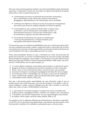 27
Para que essas tecituras ganhem sentido e suas intencionalidades sejam claramente
expressas, é importante orientá-las ancoradas em alguns pressupostos da gestão
democrática, entre os quais destacam-se:
 A participação dos atores na definição dos princípios norteadores
que a comunidade escolar adota para conduzir suas práticas
pedagógicas, administrativas e de comunicação com a sociedade;
 A definição de objetivos e metas da escola, buscando dar transparência
aos motivos que levam às medidas adotadas no âmbito da gestão;
 A necessidade de uma contínua reflexão sobre a relação entre
as decisões a serem tomadas pela comunidade escolar e os
determinantes internos e externos que condicionam a vida
da escola (local, regional, nacional, internacional); e
 Um profundo envolvimento dos atores na reelaboração
e execução do planejamento, condição fundante para
uma gestão efetivamente democrática.
É nessa tecitura que se avizinham possibilidades para que a escola possa potenciali-
zar suas condições para poder cumprir o papel que hoje se coloca para ela, de fazer
uma gestão dos processos escolares garantindo a promoção do desenvolvimento de
seus estudantes e de toda a comunidade presente na escola.
Nessa intencionalidade, destaca-se que a relevância ou o foco dos processos de
gestão da escola deve se centrar na implementação do currículo escolar entendido
numa perspectiva ampliada, como propõe o Documento Curricular Referencial da
Bahia para Educação Infantil e Ensino Fundamental (BAHIA, 2019). Sobre essa rele-
vância, o DCRB afirma, em sua apresentação, ter:
[...] como objetivo assegurar os princípios educacionais e os direitos de apren-
dizagem de todos os estudantes do território estadual, em toda a Educação
Básica. Trata-se de um documento aberto, não prescritivo, que pretende
incorporar inovações e atualizações pedagógicas advindas dos marcos legais,
do arcabouço teórico-metodológico do currículo, no processo de implemen-
tação, considerando, também, aspectos identificados pelos segmentos da
comunidade escolar. (BAHIA, 2019, p.13)
Para que o documento ganhe materialidade em suas intenções, exige-se que as
escolas teçam suas redes buscando, com seus fios próprios, articulados a uma te-
citura complexa e ampla, construir diálogos para dar vida e sentido ao currículo.
Sobre isso, refere-se que o DCRB (2019) se concretiza:
[...] por meio de currículos escolares e os planos de ensino, no âmbito dos
projetos político-pedagógicos (PPP) e, também, nas relações entre educadores
e estudantes, que devem comprometer-se com a aprendizagem como direito
do sujeito e dever legal e social de todos. (BAHIA, 2019, p. 13)
Na sequência, traz-se algumas reflexões que demonstram a relevância e importân-
cia do PPP e do seu processo de (re)elaboração, entendendo esse documento como
incorporador e produtor de realidades e proposições para a vida da escola.
 