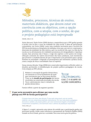 2. PARA CONTINUAR A CONVERSA...
Métodos, processos, técnicas de ensino,
materiais didáticos, que devem estar em
coerência com os objetivos, com a opção
política, com a utopia, com o sonho, de que
o projeto pedagógico está impregnado
FREIRE, 2001, P. 35
Neste discurso, Paulo Freire (2001) destaca a importância que o PPP ganha quando
é tecido com os fios e cores da realidade de cada escola. A ideia de participação
comunitária, em Freire (2001), como uma condição necessária para a tecitura do
PPP da escola destaca a integração de múltiplas vozes que, por sua vez, expressam a
dimensão da totalidade da vida coletiva, quer na escola da vida, quer na vida da/na
escola ou no afrontamento de realidades promotoras de desigualdades e injustiças
sociais. Esse processo não é linear, e exige dos sujeitos o viver juntos em ressig-
nificação constante de valores decorrentes das lutas cotidianas, num movimento
que promove o estabelecimento do que é importante e/ou prioritário para o grupo
humano ou sociedade e elegendo os pressupostos que orientarão a prática social,
como a noção de ética e moralidade entre os sujeitos.
Nessa mesma direção, Veiga (1998) tem construído importantes reflexões sobre os
desafios pertinentes à (re)elaboração do projeto político-pedagógico da escola.
Com relação ao PPP, afirma:
Relativo à concepção da gestão democrática,
um elemento se torna fundamento de qual-
quer movimento que se faça nessa direção.
Trata-se do desafio da participação dos atores
envolvidos na construção do projeto da escola.
Tecer coletivamente: esse é o desafio da
gestão democrática.
Vamos refletir a partir da seguinte questão:
O projeto busca um rumo, uma direção. É uma ação intencional, com um sentido
explícito, com um compromisso definido coletivamente. Por isso, todo projeto pedagógico
da escola é, também, um projeto político, por estar intimamente ligado e articulado ao
compromisso sociopolítico, com interesses reais e coletivos da população majoritária.
VEIGA, 2004, p.13
A figura 3, a seguir, apresenta uma síntese do sentido que a participação ganha nos
processos sociais, tendo como referência o pensamento de Norberto Bobbio (2005)
tratado no livro Estado, governo e sociedade. Para uma teoria geral da política.
Tecer
coletivamente:
esse é o desafio da
gestão democrática.
? O que seria necessário para afirmar que uma escola
planeja seu PPP de forma participativa?
 