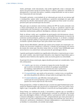 2. PARA CONTINUAR A CONVERSA...
Assim, participar, neste documento, está sendo significado como a inserção dos
atores nos processos sociais de forma efetiva e coletiva, opinando e decidindo no
planejamento e execução das ações e, também, comprometendo-se com os suces-
sos e insucessos de sua execução.
Pressupõe, portanto, a necessidade de ser informado por meio de um sistema ágil
e transparente; opinar sobre os problemas e possíveis estratégias de ação para
solucioná-los; decidir coletivamente sobre o que poderá ser feito; sentir-se corres-
ponsável pela operacionalização das decisões.
Mas para que se promova uma tecitura coletiva do PPP da escola contando com
a efetiva participação dos atores envolvidos, há que se considerar aspectos que
condicionam esse movimento e que estão relacionados a diversos aspectos, como
materiais, institucionais, políticos, ideológicos, culturais, entre outros.
Pode-se afirmar, então, que a qualidade da participação está diretamente relacio-
nada às nossas aprendizagens coletivas, constituídas historicamente no interior de
contextos socioeconômicos, políticos e culturais diversos. E, no Brasil, a tradição
do campo da gestão pública é marcada pelo patrimonialismo e pelo autoritarismo,
revelando o quanto ainda há por fazer para mudar esse cenário.
Apesar dessas dificuldades, sabendo que somos seres sempre em construção e in-
seridos em processos complexos e mutáveis, o desafio da participação dos atores
da escola nos rumos que esta deve tomar deve se revelar como mobilizador para
novos fazeres e se caracterizar como processo de aprendizagem aberto.
A gestão participativa também traz significados relevantes e representa por si mes-
ma, nesse cenário, uma intervenção educativa com impactos importantes para a
trajetória sócio-histórica dos sujeitos, tanto na escola quanto na comunidade.
Na perspectiva dessa construção, alguns desafios precisam ser considerados. Entre
eles, destacamos:
 A apatia, que, às vezes, se instala no espaço da escola, fazendo com
que os atores envolvidos não acreditem em qualquer possibilidade
de mudança, especialmente em contextos de crise e confrontos
paradigmáticos, como o que estamos vivenciando no Brasil atual;
 O corporativismo, que ainda se faz presente e, muitas vezes, se manifesta
por meio da política do silêncio, em que todos se protegem das críticas;
 O conservadorismo, que dificulta a inovação para a
construção de novas propostas, tanto no âmbito pedagógico
quanto nos outros aspectos da vida escolar.
Nessa perspectiva, a ênfase na defesa de que a escola tem papel fundamental na for-
mação da cidadania implica que ela precisa se comprometer com o seu caráter estra-
tégico e que, à sua gestão, cabe fortalecer o exercício de sua função política e social.
Dessa forma, no cotidiano da escola, é necessário e urgente que se consolide a
mudança de uma concepção de administração centrada na repetição das rotinas
para uma abordagem voltada à reflexão coletiva e permanente sobre as intenções
e alcances almejados e expressos no PPP, compreendendo que esses processos se
inserem em um todo multidimensional, articulado internamente por meio das vi-
vências de professores, estudantes e demais colaboradores e, externamente, com
as famílias e a comunidade, em sentido mais amplo.
 