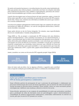 31
Só assim será possível promover o reconhecimento da escola como instituição pú-
blica que possui uma cultura própria, construída com base em relações marcadas
pelo confronto de interesses, mas, também e especialmente, pela busca de consen-
sos de intencionalidades que revelam a sua verdadeira face.
A partir das ancoragens que se buscou lançar até aqui, passemos, agora, a tratar de
forma mais específica os atos envolvidos no processo de tecitura do PPP propria-
mente dito. Nesse caso, estamos nos referindo ao trabalho dos atores que constro-
em a escola cotidianamente.
A tecitura de qualquer planejamento institucional exige um conjunto de ações que
necessitam ser objeto de reflexão e, no caso de uma gestão democrática, coletiva-
mente decidido e assumido.
Essas ações devem se dar de forma integrada. No entanto, suas especificidades
devem ser consideradas e tratadas adequadamente.
Veiga (2003, p. 23), ao propor a construção do PPP, destaca três atos distintos,
porém interdependentes, como caminhos necessários ao seu desenvolvimento, a
saber: o ato situacional, que se refere ao levantamento das questões acerca dos de-
safios oferecidos pela realidade atual da sociedade; o ato conceitual, que remete às
concepções em torno da ideia de ser humano, sociedade e escola que se pretende
construir, propiciando aos envolvidos nesse processo uma reflexão em torno da
educação a ser oferecida e para qual sociedade; e o ato operacional, que trata das
ações que viabilizarão o PPP e, a partir dele, papéis serão definidos e as prioridades,
elencadas.
Assim, considera-se como os três atos do PPP, segundo propõe Veiga (2003):
Antes de tratar cada um deles, traz-se algumas reflexões e sugestões para contribuir
com a criação de condições para mobilização coletiva e cotidiana da comunidade escolar.
PARA REFLETIR E AGIR
Ações que podem contribuir para a tecitura do
PPP de forma participativa e colaborativa
Essas reflexões partem do pressuposto de que o processo de participação e colaboração nos
processos institucionais não ocorre de forma espontânea, mas no interior de redes de interações
sociais nas quais os diversos atores transitam. Nesse sentido, coloca-se como necessário pensar
estratégias que viabilizem uma mudança cultural no interior da escola.
Nessa direção, apresenta-se um conjunto de possibilidades de ações que pretendem contribuir
para a promoção de redes de interações ricas em aprendizagens e para o desenvolvimento e
consolidação de práticas institucionais colaborativas, construídas coletivamente no interior da
escola, para que os atos do PPP possam ser tecidos.
Ato
situacional
Ato
conceitual
Ato
operacional
 