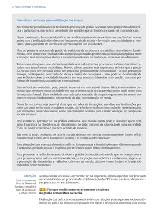 2. PARA CONTINUAR A CONVERSA...
Avançando na discussão, apresenta-se, na sequência, alguns aspectos que precisam
ser considerados no processo de (re)elaboração do PPP como um fazer democráti-
co, participativo e colaborativo.
2.1.2 Fios que condicionam externamente a tecitura
da gestão democrática da escola
Definição das políticas educacionais e de suas relações com aspectos socioeconô-
micos do país e do mundo; a legislação em vigor; a relevância assumida pela escola
ATENÇÃO
Para ter acesso ao
livro de Dermeval
Saviani, consulte o
item 18 do Baú de
Linhas e Bilros
Caminhos e tecituras para mobilização dos atores
Ao considerar possibilidades de tecitura do processo de gestão da escola numa perspectiva democrá-
tica e participativa, não se tem como fugir dos sentidos que atribuímos à escola real e à escola legal.
Nesse movimento, busca-se identificar os condicionantes externos e internos que limitam nossas
ações para a realização dos objetivos fundamentais da escola – formação para a cidadania e, por-
tanto, para a garantia de direitos de aprendizagem dos estudantes.
Mas, ao pensar o processo de gestão do cotidiano da escola para materializar esse objetivo funda-
mental, nem sempre os resultados das estratégias pensadas promovem a articulação orgânica entre
a situação real, vivida pelos atores, e as intencionalidades de mudanças, expressas nos discursos.
Talvez essa situação e esse distanciamento levem a duvidar dos processos vividos e das lutas tra-
vadas para transformar o cotidiano. Porém, talvez também seja importante refletir que a gestão
da escola, para ser pensada como um processo genuinamente democrático – o que pressupõe
diálogo, participação, confronto de ideias e busca de consensos –, não pode se desvincular de
uma reflexão sobre a sociedade brasileira em seu contexto histórico mais amplo, marcado por
formas de convivência autoritárias e excludentes.
Essa reflexão é reveladora, pois, quando se pensa em uma escola democrática, é necessário con-
siderar que vivemos numa sociedade em que a democracia se caracteriza muito mais como uma
democracia formal. Uma sociedade marcada pela exclusão de amplos segmentos do acesso aos
direitos sociais fundamentais, decorrência da alta concentração de renda.
Dessa forma, talvez seja possível dizer que as redes de interações, nas diversas instituições por
meio das quais se formam os sujeitos sociais, não têm favorecido a construção de representações
que afirmem o poder do cidadão como um elemento decisivo para a materialização de conquistas
sociais efetivas.
Pelo contrário, aprende-se, na prática cotidiana, que manda quem pode e obedece quem tem
juízo. E a prática da obediência, do clientelismo, do paternalismo, da imposição de uma autoridade
fruto do poder arbitrário é que tem servido de modelo.
Em meio a essas tecituras, os atores sociais teimam em pensar autonomamente (nosso ofício
fundamental, como seres humanos e sociais) e ir contra a arbitrariedade.
Essa situação com certeza alimenta conflitos, inseguranças e insatisfações que vão impregnando
o cotidiano, gerando apatia e exigindo que reflexões sejam feitas continuamente.
Para promover a reflexão necessária sobre a gestão democrática da escola que se deseja tecer e
para promover uma cultura institucional com participação mais autêntica e autônoma, sugere-se
a promoção de discussões e reflexões coletivas na escola. Autores como Saviani e Araújo são
indicados nesse momento.
 