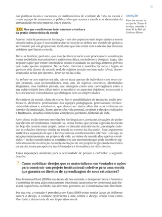 33
nas políticas locais e nacionais; os instrumentos de controle da vida da escola e
o seu espaço de autonomia; o público alvo que acessa a escola e as demandas da
comunidade em seu entorno, entre outros.
2.1.3 Fios que condicionam internamente a tecitura
da gestão democrática da escola
Aqui se trata de pessoas em interação – um dos aspectos mais importantes a serem
considerados, já que é necessário evitar o risco de se definir um modelo de gestão a
ser tomado por um grupo como ideal, mas que não conte com a adesão dos diversos
coletivos que fazem a escola.
Deve-se lembrar, portanto, que essa tecitura remete a um processo em construção
numa sociedade marcadamente antidemocrática, excludente e desigual. Logo, não
se pode supor que existe um modelo pronto e acabado ou que haja roteiros prévios
que basta apenas implantar. Na verdade, roteiros e modelos técnicos e legais só
ganham vida diante do mundo real, de sujeitos sociais em interação. Afinal, demo-
cracia não se faz por decreto. Tece-se no dia a dia.
Ao referir-se aos sujeitos sociais, não se trata apenas de indivíduos com seus tra-
ços pessoais, suas personalidades, mas, sim, de sujeitos concretos, identidades
singulares, mas também plurais, que emergem como uma convergência entre a
sua subjetividade (seu olhar sobre o mundo) e os aspectos objetivos, estruturais e
historicamente consolidados que dialogam com as subjetividades.
No cenário da escola, cheia de cores, fios e possibilidades de tecituras, estão pro-
fessores, diretores, profissionais das equipes pedagógicas, profissionais técnico-
-administrativos e estudantes, que devem ser vistos além das suas vivências no
interior da instituição. Esses atores têm vida pessoal, projetos e desejos realizados
e frustrados, desafios existenciais complexos, portanto, histórias de vida.
Além disso, estão imersos em relações hierárquicas e, portanto, situações de poder
que devem ser lembradas. Entende-se, dessa forma, que pensar a gestão da escola
no bojo do cenário mais amplo, como o colocado anteriormente, pressupõe colo-
car as relações internas vividas na escola no centro da discussão. Esse argumento
sustenta a suposição de que a forma como os condicionantes internos – ou seja, as
relações interpessoais, os projetos de vida, as visões de mundo dos sujeitos envol-
vidos – serão considerados se constitui em um movimento que pode interferir sig-
nificativamente na direção da implementação de um projeto de gestão democrática
da escola, numa perspectiva transformadora e formadora da vida coletiva.
Essas suposições sinalizam para a necessidade de pensar e enfrentar o seguinte
desafio:
? Como mobilizar desejos que se materializem em vontades e ações
para construir um projeto institucional coletivo para uma escola
que garanta os direitos de aprendizagem de seus estudantes?
Para Immanuel Kant (1990) e sua teoria da boa vontade, o desejo escraviza o homem e
o aproxima de uma ação praticamente irracional; caracteriza-se como uma ação ba-
seada na potência, na libido, não devendo, portanto, ser considerada como liberdade.
Por sua vez, a vontade é percebida por Kant (1990) como sendo capaz de deliberar
contra o desejo. A vontade representa a luta contra o desejo, sendo vista como
liberdade e decorrente de um imperativo moral.
ATENÇÃO
Para ter acesso ao
artigo de Ulisses F.
Araújo, consulte o
item 19 do Baú de
Linhas e Bilros
 