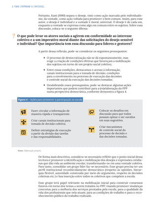 2. PARA CONTINUAR A CONVERSA...
Portanto, Kant (1990) separa o desejo, visto como ação marcada pelo individualis-
mo, da vontade, como ação voltada para promover o bem comum. Assim, para esse
autor, o desejo é individual e a vontade é moral, universal. O desejo é de cada um,
enquanto a vontade se expressa como algo em comum entre os sujeitos. Sobre essa
discussão, coloca-se o seguinte dilema:
A partir dessa reflexão, pode-se considerar os seguintes pressupostos:
 O processo de democratização não se dá espontaneamente, mas
exige a criação de condições efetivas que favoreçam a mobilização
dos sujeitos em torno de um projeto social coletivo;
 Entre essas condições, destacamos o acesso à informação,
canais institucionais para a tomada de decisão, condições
para o envolvimento no processo de execução das decisões
e controle social da execução das decisões tomadas;
 Desdobrando esses pressupostos, pode-se destacar algumas ações
importantes que podem contribuir para a (re)elaboração do PPP
numa perspectiva democrática, conforme demonstra a figura 4.
? O que pode levar os atores sociais a agirem em conformidade ao interesse
coletivo e a um imperativo moral diante das solicitações do desejo sensível
e individual? Que importância tem essa discussão para líderes e gestores?
Figura 4 – Ações para promover a participação na escola
Fazer circular a informação de
maneira rápida e transparente.
Criar canais institucionais para
tomada de decisão coletiva.
Definir estratégias de execução
a partir da divisão das tarefas
e das responsabilidades.
Colocar os desafios em
discussão para que todos
possam opinar e ser ouvidos
em suas sugestões.
Criar mecanismos
de controle social do
processo de decisão e
das decisões tomadas.
Fonte: Elaboração própria.
De forma mais descritiva, considera-se necessário refletir que o ponto inicial dessa
tecitura é promover a identificação e mobilização dos desejos e expressões cotidia-
nas que dão vida ao ambiente escolar, transformando-os em uma vontade coletiva.
Para tanto, consolidar um grupo líder faz-se necessário. Esse grupo precisa ter um
perfil institucional reconhecidamente democrático (respeito às opiniões, hierar-
quia flexível, autoridade construída por meio do argumento, respeito às decisões
coletivas etc.) e boa inserção entre todos os coletivos que compõem a escola.
Esse grupo terá papel relevante na mobilização inicial para construir consensos
futuros em torno dos temas a serem tratados no PPP, visando promover mudanças
concretas para a melhoria dos serviços prestados pela escola, para a qualidade da
vida dos profissionais que nela atuam, para as condições de trabalho e para o reco-
nhecimento público do trabalho realizado.
 