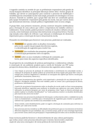 35
A sugestão caminha no sentido de que os profissionais responsáveis pela gestão da
escola busquem identificar as principais lideranças dentro dela e formar grupos de
trabalho, que devem se autocapacitar para construir o processo de mobilização e
sensibilização da comunidade escolar mais ampla, pensando em estratégias e em seus
alcances. Entende-se, também, que o grupo líder não deve ser constituído apenas
pela equipe formalmente responsável pela gestão da escola, mas por outros atores
que demonstram interesse, vontade política e legitimidade entre os seus colegas.
O grupo líder, num primeiro momento, precisa construir situações mobilizadoras
para a formação de uma cultura que cultive a importância do trabalho coletivo e
colaborativo. Nesse sentido, poderá promover sessões de estudos e debates em que
a escola, como instituição social (sua vida institucional, seus pontos fortes e fracos),
seja tomada como objeto de reflexão e que induzam à reelaboração de elementos
importantes para a construção do marco situacional da escola.
Pensando em estratégias para favorecer esse processo, poderiam ser realizadas:
 Pesquisas de opinião sobre os desafios vivenciados
pela escola, a partir da percepção dos diversos sujeitos,
e a identificação de sugestões para resolvê-los;
 Exposição dos resultados das pesquisas, garantindo
a comunicação permanente entre os sujeitos;
 Debate sobre os seus resultados e definição de comissões, por
turno, para tratar dos aspectos específicos identificados.
Na perspectiva da consolidação de práticas participativas e colaborativas voltadas
à construção de um ambiente propício para a tarefa de formular um PPP numa
perspectiva democrática, desdobram-se elementos das sugestões antes citadas.
Com relação ao processo de produção de conhecimento e envolvimento da comunidade escolar, a
realização de pesquisas de opinião poderia ser promovida de forma regular pelo grupo líder como es-
tratégia para construir diagnósticos e identificar as concepções dos sujeitos que fazem a escola (pais,
professores, funcionários, alunos etc.).
Após esses levantamentos das opiniões, seria importante a promoção de sua sistematização, ta-
bulação e divulgação ampliada. Para esse trabalho, pode-se contar com a participação de alunos,
professores, funcionários etc.
A partir de um primeiro levantamento sobre os desafios da escola, pode-se fazer novas pesquisas,
buscando identificar sugestões para melhorar os desafios que aparecem com maior número de
indicações na primeira pesquisa, por meio de perguntas como “quais os fatores principais que
podem explicar os desafios identificados?” ou “como podemos resolver os desafios identificados
pela maioria dos atores da escola?”.
Realimentar esse processo de produção de informação e conhecimento sobre a realidade da escola
torna-se fundamental e contribui para o levantamento de sugestões para resolver as questões e
submetê-las à opinião dos membros da comunidade escolar.
Nesse sentido, como desdobramento, pode-se sugerir a formação de comissões para enfrentar os
desafios, por cada turno escolar.
Esse processo precisa considerar as dificuldades dos professores para se encontrarem em horários
diferentes daqueles em que trabalham, mas, ao mesmo tempo, pode ser uma estratégia importante
para investir numa cultura de participação e responsabilização de todos com os desafios da escola.
Essas tecituras poderão favorecer o desenvolvimento de uma cultura participativa
que venha a atuar como processo educativo por si mesmo, favorecendo a materiali-
zação de uma nova concepção e de novas práticas do exercício do poder.
 