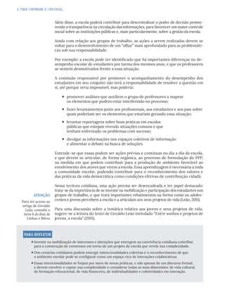 2. PARA CONTINUAR A CONVERSA...
Além disso, a escola poderá contribuir para descentralizar o poder de decisão promo-
vendo a transparência na circulação das informações, para favorecer um maior controle
social sobre as instituições públicas e, mais particularmente, sobre a gestão da escola.
Ainda com relação aos grupos de trabalho, as ações a serem realizadas devem se
voltar para o desenvolvimento de um “olhar” mais aprofundado para as problemáti-
cas sob sua responsabilidade.
Por exemplo: a escola pode ter identificado que há importantes diferenças no de-
sempenho escolar de estudantes por turma dos mesmos anos, e que os professores
se sentem desmotivados frente a essa situação.
A comissão responsável por promover o acompanhamento do desempenho dos
estudantes em seu conjunto não terá a responsabilidade de resolver a questão em
si, até porque seria impossível, mas poderia:
 promover análises que auxiliem o grupo de professores a mapear
os elementos que podem estar interferindo no processo;
 fazer levantamentos junto aos profissionais, aos estudantes e aos pais sobre
quais poderiam ser os elementos que estariam gerando essa situação;
 levantar reportagens sobre boas práticas em escolas
públicas que estejam vivendo situações comuns e que
tenham enfrentado os problemas com sucesso;
 divulgar as informações nos espaços coletivos de informação
e alimentar o debate na busca de soluções.
Entende-se que essas podem ser ações prévias e contínuas no dia a dia da escola,
e que devem se articular, de forma orgânica, ao processo de formulação do PPP,
na medida em que podem contribuir para a produção de ambiente favorável ao
envolvimento dos atores que vivem a escola. Essa aprendizagem é necessária a toda
a comunidade escolar, podendo contribuir para o reconhecimento dos valores e
das práticas da vida democrática como condições efetivas de contribuição cidadã.
Nessa tecitura cotidiana, uma ação precisa ser desencadeada e ter papel destacado:
trata-se da importância de se investir na mobilização e participação dos estudantes nos
grupos de trabalho, o que trará importantes rebatimentos na forma como os adoles-
centes e jovens percebem a escola e a articulam aos seus projetos de vida (Leão, 2011).
Para uma discussão sobre a temática relativa aos jovens e seus projetos de vida,
sugere-se a leitura do texto de Geraldo Leão intitulado “Entre sonhos e projetos de
jovens, a escola” (2011).
ATENÇÃO
Para ter acesso ao
artigo de Geraldo
Leão, consulte o
item 6 do Baú de
Linhas e Bilros
PARA REFLETIR
Investir na mobilização de interesses e intenções que emergem na convivência cotidiana contribui
para a construção de consensos em torno de um projeto de escola que revele sua complexidade.
Dos cenários cotidianos podem emergir intencionalidades coletivas e o reconhecimento de que
o ambiente escolar pode se configurar como um espaço rico de interações colaborativas.
Essas intencionalidades se forjam por meio de novas práticas, e não apenas de um discurso formal,
e devem envolver e captar sua complexidade e considerar todas as suas dimensões: de vida cultural,
de formação educacional, de vida financeira, de individualidades e coletividades em interação.
 
