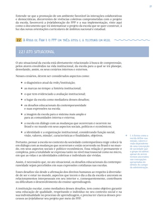 37
Entende-se que a promoção de um ambiente favorável às interações colaborativas
e democráticas, decorrentes de vivências coletivas comprometidas com o projeto
da escola, favorecerá a (re)elaboração do PPP e a sua implementação, visto aqui
como o documento que irá sistematizar o projeto da escola que se quer construir, à
luz das novas orientações curriculares de âmbitos nacional e estadual.
2.2 A Roda de Fiar I: o PPP em três atos e a tecitura em rede
2.2.1 ATO SITUACIONAL
O ato situacional da escola está diretamente relacionado à busca de compreensão,
pelos atores envolvidos na vida institucional, da escola para a qual se irá planejar,
desvelando, assim, os seus cenários internos e externos.
Nesses cenários, devem ser considerados aspectos como:
 o diagnóstico atual da rede/instituição;
 as marcas no tempo: a história institucional;
 o que tem evidenciado a avaliação institucional;
 o lugar da escola como mediadora desses desafios;
 os desafios educacionais da contemporaneidade
e suas expressões na escola;
 a imagem da escola para o sistema mais amplo e
para as comunidades interna e externa;
 a escola em diálogo com as mudanças que ocorreram e ocorrem no
Brasil e no mundo em seus aspectos sociais, políticos e econômicos;
 a identidade e a organização institucional, considerando função social,
visão, valores, missão1
, características e finalidades, objetivos.
Portanto, pensar a escola no contexto da sociedade contemporânea exige colocá-la
em diálogo com as mudanças que ocorreram e estão ocorrendo no Brasil e no mun-
do, em seus aspectos sociais e político-econômicos. Essa relação é permanente e
complexa, pois a totalidade se expressa tanto no nível macrossocial como no micro,
em que as vidas e as identidades coletivas e individuais são vividas.
Assim, é necessário que, no ato situacional, os desafios educacionais da contempo-
raneidade sejam percebidos em suas expressões cotidianas nas escolas.
Esses desafios vão desde a afirmação dos direitos humanos ao respeito à diversida-
de de ser e estar no mundo, aspectos que tecem o dia a dia da escola e ancoram os
relacionamentos interpessoais em seu interior e, consequentemente, contribuem
ou dificultam o desenvolvimento do ensino-aprendizagem.
A instituição escolar, como mediadora desses desafios, tem como objetivo garantir
uma educação de qualidade, respeitando o indivíduo no seu contexto social e na
sua individualidade no processo de aprendizagem, e precisa ter clareza desses pro-
cessos ao (re)elaborar seu projeto por meio do PPP.
Æ 1. A forma como a
escola define sua
missão, valores e
visão dependente
de uma concepção
de sociedade que
o grupo irá adotar,
apesar de serem
termos ancorados
nas concepções
apropriadas do
debate do campo
da administração.
 