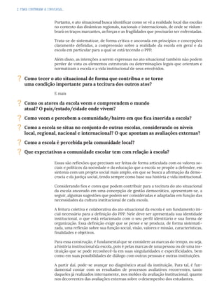 2. PARA CONTINUAR A CONVERSA...
Portanto, o ato situacional busca identificar como se vê a realidade local das escolas
no contexto das dinâmicas regionais, nacionais e internacionais, de onde se vislum-
brará os traços marcantes, as forças e as fragilidades que precisarão ser enfrentadas.
Trata-se de sistematizar, de forma crítica e ancorada em princípios e concepções
claramente definidas, a compreensão sobre a realidade da escola em geral e da
escola em particular para a qual se está tecendo o PPP.
Além disso, as intenções a serem expressas no ato situacional também não podem
perder de vista os elementos estruturais ou determinações legais que orientam e
normatizam a escola e a vida institucional de seus envolvidos.
E mais
Essas são reflexões que precisam ser feitas de forma articulada com os valores so-
ciais e políticos da sociedade e da educação que a escola se propõe a defender, em
sintonia com um projeto social mais amplo, em que se busca a afirmação da demo-
cracia e da justiça social, tendo sempre como base sua história e vida institucional.
Considerando fios e cores que podem contribuir para a tecitura do ato situacional
da escola ancorado em uma concepção de gestão democrática, apresentam-se, a
seguir, algumas sugestões que podem ser consideradas e adaptadas em função das
necessidades da cultura institucional de cada escola.
A feitura coletiva e colaborativa do ato situacional da escola é um fundamento ini-
cial necessário para a definição do PPP. Nele deve ser apresentada sua identidade
institucional, o que está relacionado com o seu perfil identitário e sua forma de
organização. Essa definição exige que se pense e se produza, de forma sistemati-
zada, uma reflexão sobre sua função social, visão, valores e missão, características,
finalidades e objetivos.
Para essa construção, é fundamental que se considere as marcas do tempo, ou seja,
a história institucional da escola, pois é pelas marcas de uma pessoa ou de uma ins-
tituição que se pode reconhecê-la em suas singularidades e especificidades, bem
como em suas possibilidades de diálogo com outras pessoas e outras instituições.
A partir daí, pode-se avançar no diagnóstico atual da instituição. Para tal, é fun-
damental contar com os resultados de processos avaliativos recorrentes, tanto
daqueles já realizados internamente, nos moldes da avaliação institucional, quanto
nos decorrentes das avaliações externas sobre o desempenho dos estudantes.
? Como tecer o ato situacional de forma que contribua e se torne
uma condição importante para a tecitura dos outros atos?
? Como os atores da escola veem e compreendem o mundo
atual? O país/estado/cidade onde vivem?
? Como veem e percebem a comunidade/bairro em que fica inserida a escola?
? Como a escola se situa no conjunto de outras escolas, considerando os níveis
local, regional, nacional e internacional? O que apontam as avaliações externas?
? Como a escola é percebida pela comunidade local?
? Que expectativas a comunidade escolar tem com relação à escola?
 
