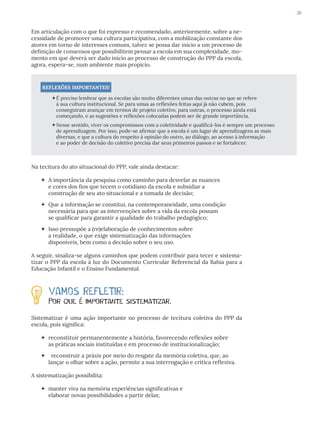 39
Em articulação com o que foi expresso e recomendado, anteriormente, sobre a ne-
cessidade de promover uma cultura participativa, com a mobilização constante dos
atores em torno de interesses comuns, talvez se possa dar início a um processo de
definição de consensos que possibilitem pensar a escola em sua complexidade, mo-
mento em que deverá ser dado início ao processo de construção do PPP da escola,
agora, espera-se, num ambiente mais propício.
REFLEXÕES IMPORTANTES!
É preciso lembrar que as escolas são muito diferentes umas das outras no que se refere
à sua cultura institucional. Se para umas as reflexões feitas aqui já não cabem, pois
conseguiram avançar em termos de projeto coletivo, para outras, o processo ainda está
começando, e as sugestões e reflexões colocadas podem ser de grande importância.
Nesse sentido, viver os compromissos com a coletividade e qualificá-los é sempre um processo
de aprendizagem. Por isso, pode-se afirmar que a escola é um lugar de aprendizagens as mais
diversas, e que a cultura do respeito à opinião do outro, ao diálogo, ao acesso à informação
e ao poder de decisão do coletivo precisa dar seus primeiros passos e se fortalecer.
Na tecitura do ato situacional do PPP, vale ainda destacar:
 A importância da pesquisa como caminho para desvelar as nuances
e cores dos fios que tecem o cotidiano da escola e subsidiar a
construção de seu ato situacional e a tomada de decisão;
 Que a informação se constitui, na contemporaneidade, uma condição
necessária para que as intervenções sobre a vida da escola possam
se qualificar para garantir a qualidade do trabalho pedagógico;
 Isso pressupõe a (re)elaboração de conhecimentos sobre
a realidade, o que exige sistematização das informações
disponíveis, bem como a decisão sobre o seu uso.
A seguir, sinaliza-se alguns caminhos que podem contribuir para tecer e sistema-
tizar o PPP da escola à luz do Documento Curricular Referencial da Bahia para a
Educação Infantil e o Ensino Fundamental.
VAMOS REFLETIR:
Por que é importante sistematizar.
Sistematizar é uma ação importante no processo de tecitura coletiva do PPP da
escola, pois significa:
 reconstituir permanentemente a história, favorecendo reflexões sobre
as práticas sociais instituídas e em processo de institucionalização;
 reconstruir a práxis por meio do resgate da memória coletiva, que, ao
lançar o olhar sobre a ação, permite a sua interrogação e crítica reflexiva.
A sistematização possibilita:
 manter viva na memória experiências significativas e
elaborar novas possibilidades a partir delas;
 