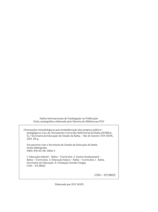 Orientações metodológicas para (re)elaboração dos projetos político-
pedagógicos à luz do Documento Curricular Referencial da Bahia (DCRB) (v.
1) / Secretaria da Educação do Estado da Bahia. – Rio de Janeiro: FGV DGPE,
2021. 116 p.
Em parceria com a Secretaria de Estado da Educação da Bahia
Inclui bibliografia.
ISBN: 978-65-00-31814-2
1. Educação infantil – Bahia – Currículos. 2. Ensino fundamental –
Bahia – Currículos. 3. Educação básica – Bahia – Currículos. I. Bahia.
Secretaria da Educação. II. Fundação Getulio Vargas.
CDD - 372.98142
CDD – 372.98122
Dados internacionais de Catalogação na Publicação
Ficha catalográfica elaborada pelo Sistema de Bibliotecas/FGV
Elaborada por FGV DGPE.
 