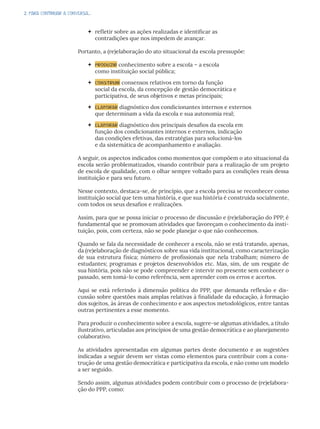 2. PARA CONTINUAR A CONVERSA...
 refletir sobre as ações realizadas e identificar as
contradições que nos impedem de avançar.
Portanto, a (re)elaboração do ato situacional da escola pressupõe:
 produzir conhecimento sobre a escola – a escola
como instituição social pública;
 construir consensos relativos em torno da função
social da escola, da concepção de gestão democrática e
participativa, de seus objetivos e metas principais;
 elaborar diagnóstico dos condicionantes internos e externos
que determinam a vida da escola e sua autonomia real;
 elaborar diagnóstico dos principais desafios da escola em
função dos condicionantes internos e externos, indicação
das condições efetivas, das estratégias para solucioná-los
e da sistemática de acompanhamento e avaliação.
A seguir, os aspectos indicados como momentos que compõem o ato situacional da
escola serão problematizados, visando contribuir para a realização de um projeto
de escola de qualidade, com o olhar sempre voltado para as condições reais dessa
instituição e para seu futuro.
Nesse contexto, destaca-se, de princípio, que a escola precisa se reconhecer como
instituição social que tem uma história, e que sua história é construída socialmente,
com todos os seus desafios e realizações.
Assim, para que se possa iniciar o processo de discussão e (re)elaboração do PPP, é
fundamental que se promovam atividades que favoreçam o conhecimento da insti-
tuição, pois, com certeza, não se pode planejar o que não conhecemos.
Quando se fala da necessidade de conhecer a escola, não se está tratando, apenas,
da (re)elaboração de diagnósticos sobre sua vida institucional, como caracterização
de sua estrutura física; número de profissionais que nela trabalham; número de
estudantes; programas e projetos desenvolvidos etc. Mas, sim, de um resgate de
sua história, pois não se pode compreender e intervir no presente sem conhecer o
passado, sem tomá-lo como referência, sem aprender com os erros e acertos.
Aqui se está referindo à dimensão política do PPP, que demanda reflexão e dis-
cussão sobre questões mais amplas relativas à finalidade da educação, à formação
dos sujeitos, às áreas de conhecimento e aos aspectos metodológicos, entre tantas
outras pertinentes a esse momento.
Para produzir o conhecimento sobre a escola, sugere-se algumas atividades, a título
ilustrativo, articuladas aos princípios de uma gestão democrática e ao planejamento
colaborativo.
As atividades apresentadas em algumas partes deste documento e as sugestões
indicadas a seguir devem ser vistas como elementos para contribuir com a cons-
trução de uma gestão democrática e participativa da escola, e não como um modelo
a ser seguido.
Sendo assim, algumas atividades podem contribuir com o processo de (re)elabora-
ção do PPP, como:
 