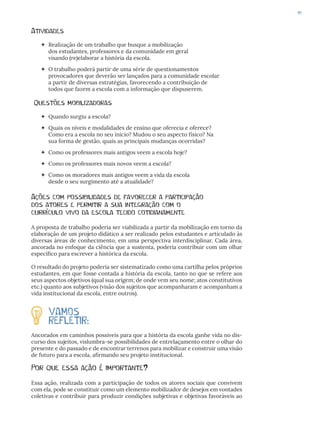 41
Atividades
 Realização de um trabalho que busque a mobilização
dos estudantes, professores e da comunidade em geral
visando (re)elaborar a história da escola.
 O trabalho poderá partir de uma série de questionamentos
provocadores que deverão ser lançados para a comunidade escolar
a partir de diversas estratégias, favorecendo a contribuição de
todos que fazem a escola com a informação que dispuserem.
Questões mobilizadoras
 Quando surgiu a escola?
 Quais os níveis e modalidades de ensino que oferecia e oferece?
Como era a escola no seu início? Mudou o seu aspecto físico? Na
sua forma de gestão, quais as principais mudanças ocorridas?
 Como os professores mais antigos veem a escola hoje?
 Como os professores mais novos veem a escola?
 Como os moradores mais antigos veem a vida da escola
desde o seu surgimento até a atualidade?
Ações com possibilidades de favorecer a participação
dos atores e permitir a sua integração com o
currículo vivo da escola tecido cotidianamente
A proposta de trabalho poderia ser viabilizada a partir da mobilização em torno da
elaboração de um projeto didático a ser realizado pelos estudantes e articulado às
diversas áreas de conhecimento, em uma perspectiva interdisciplinar. Cada área,
ancorada no enfoque da ciência que a sustenta, poderia contribuir com um olhar
específico para escrever a histórica da escola.
O resultado do projeto poderia ser sistematizado como uma cartilha pelos próprios
estudantes, em que fosse contada a história da escola, tanto no que se refere aos
seus aspectos objetivos (qual sua origem; de onde vem seu nome; atos constitutivos
etc.) quanto aos subjetivos (visão dos sujeitos que acompanharam e acompanham a
vida institucional da escola, entre outros).
VAMOS
REFLETIR:
Ancorados em caminhos possíveis para que a história da escola ganhe vida no dis-
curso dos sujeitos, vislumbra-se possibilidades de entrelaçamento entre o olhar do
presente e do passado e de encontrar terrenos para mobilizar e construir uma visão
de futuro para a escola, afirmando seu projeto institucional.
Por que essa ação é importante?
Essa ação, realizada com a participação de todos os atores sociais que convivem
com ela, pode se constituir como um elemento mobilizador de desejos em vontades
coletivas e contribuir para produzir condições subjetivas e objetivas favoráveis ao
 