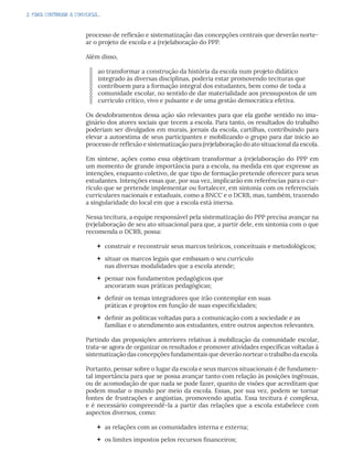 2. PARA CONTINUAR A CONVERSA...
processo de reflexão e sistematização das concepções centrais que deverão norte-
ar o projeto de escola e a (re)elaboração do PPP.
Além disso,
ao transformar a construção da história da escola num projeto didático
integrado às diversas disciplinas, poderia estar promovendo tecituras que
contribuem para a formação integral dos estudantes, bem como de toda a
comunidade escolar, no sentido de dar materialidade aos pressupostos de um
currículo crítico, vivo e pulsante e de uma gestão democrática efetiva.
Os desdobramentos dessa ação são relevantes para que ela ganhe sentido no ima-
ginário dos atores sociais que tecem a escola. Para tanto, os resultados do trabalho
poderiam ser divulgados em murais, jornais da escola, cartilhas, contribuindo para
elevar a autoestima de seus participantes e mobilizando o grupo para dar início ao
processo de reflexão e sistematização para (re)elaboração do ato situacional da escola.
Em síntese, ações como essa objetivam transformar a (re)elaboração do PPP em
um momento de grande importância para a escola, na medida em que expresse as
intenções, enquanto coletivo, de que tipo de formação pretende oferecer para seus
estudantes. Intenções essas que, por sua vez, implicarão em referências para o cur-
rículo que se pretende implementar ou fortalecer, em sintonia com os referenciais
curriculares nacionais e estaduais, como a BNCC e o DCRB, mas, também, trazendo
a singularidade do local em que a escola está imersa.
Nessa tecitura, a equipe responsável pela sistematização do PPP precisa avançar na
(re)elaboração de seu ato situacional para que, a partir dele, em sintonia com o que
recomenda o DCRB, possa:
 construir e reconstruir seus marcos teóricos, conceituais e metodológicos;
 situar os marcos legais que embasam o seu currículo
nas diversas modalidades que a escola atende;
 pensar nos fundamentos pedagógicos que
ancoraram suas práticas pedagógicas;
 definir os temas integradores que irão contemplar em suas
práticas e projetos em função de suas especificidades;
 definir as políticas voltadas para a comunicação com a sociedade e as
famílias e o atendimento aos estudantes, entre outros aspectos relevantes.
Partindo das proposições anteriores relativas à mobilização da comunidade escolar,
trata-se agora de organizar os resultados e promover atividades específicas voltadas à
sistematização das concepções fundamentais que deverão nortear o trabalho da escola.
Portanto, pensar sobre o lugar da escola e seus marcos situacionais é de fundamen-
tal importância para que se possa avançar tanto com relação às posições ingênuas,
ou de acomodação de que nada se pode fazer, quanto de visões que acreditam que
podem mudar o mundo por meio da escola. Essas, por sua vez, podem se tornar
fontes de frustrações e angústias, promovendo apatia. Essa tecitura é complexa,
e é necessário compreendê-la a partir das relações que a escola estabelece com
aspectos diversos, como:
 as relações com as comunidades interna e externa;
 os limites impostos pelos recursos financeiros;
 