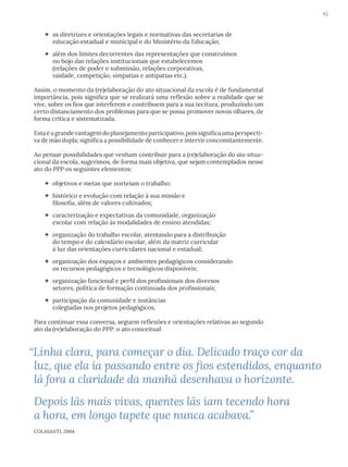43
 as diretrizes e orientações legais e normativas das secretarias de
educação estadual e municipal e do Ministério da Educação;
 além dos limites decorrentes das representações que construímos
no bojo das relações institucionais que estabelecemos
(relações de poder e submissão, relações corporativas,
vaidade, competição, simpatias e antipatias etc.).
Assim, o momento da (re)elaboração do ato situacional da escola é de fundamental
importância, pois significa que se realizará uma reflexão sobre a realidade que se
vive, sobre os fios que interferem e contribuem para a sua tecitura, produzindo um
certo distanciamento dos problemas para que se possa promover novos olhares, de
forma crítica e sistematizada.
Esta é a grande vantagem do planejamento participativo, pois significa uma perspecti-
va de mão dupla; significa a possibilidade de conhecer e intervir concomitantemente.
Ao pensar possibilidades que venham contribuir para a (re)elaboração do ato situa-
cional da escola, sugerimos, de forma mais objetiva, que sejam contemplados nesse
ato do PPP os seguintes elementos:
 objetivos e metas que norteiam o trabalho;
 histórico e evolução com relação à sua missão e
filosofia, além de valores cultivados;
 caracterização e expectativas da comunidade, organização
escolar com relação às modalidades de ensino atendidas;
 organização do trabalho escolar, atentando para a distribuição
do tempo e do calendário escolar, além da matriz curricular
à luz das orientações curriculares nacional e estadual;
 organização dos espaços e ambientes pedagógicos considerando
os recursos pedagógicos e tecnológicos disponíveis;
 organização funcional e perfil dos profissionais dos diversos
setores, política de formação continuada dos profissionais;
 participação da comunidade e instâncias
colegiadas nos projetos pedagógicos.
Para continuar essa conversa, seguem reflexões e orientações relativas ao segundo
ato da (re)elaboração do PPP: o ato conceitual
“Linha clara, para começar o dia. Delicado traço cor da
luz, que ela ia passando entre os fios estendidos, enquanto
lá fora a claridade da manhã desenhava o horizonte.
Depois lãs mais vivas, quentes lãs iam tecendo hora
a hora, em longo tapete que nunca acabava.”
COLASANTI, 2004
 