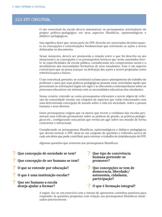 2. PARA CONTINUAR A CONVERSA...
O ato conceitual da escola deverá sistematizar os pressupostos orientadores do
projeto político-pedagógico em seus aspectos filosóficos, epistemológicos e
didático-pedagógicos.
Isso significa dizer que, nessa parte do PPP, deverão ser anunciadas decisões quan-
to às concepções e conceituações fundamentais que orientarão as ações a serem
delineadas no documento.
Nesse momento, deverá ser promovida a relação entre o que foi descrito no ato
situacional e as concepções e os pressupostos teóricos que serão assumidos fren-
te às especificidades da escola pública, considerando seu compromisso social e o
atendimento das necessidades formativas de seus estudantes. Esse é um aspecto
central para que se possa avançar na definição das ações a serem projetadas como
referência para o futuro.
O ato conceitual, portanto, se constituirá na base para o planejamento do trabalho do
professor e para que suas práticas pedagógicas possam estar articuladas àquilo que
preconizam as orientações legais em vigor e as discussões contemporâneas sobre os
processos educativos em sintonia com as necessidades educativas dos estudantes.
Nesse cenário, entende-se como pressupostos relevantes a serem objeto de refle-
xão da comunidade escolar um conjunto de aspectos que estão relacionados com
uma determinada concepção de mundo sobre a vida em sociedade, sobre a pessoa
humana e seus direitos.
Esses pressupostos exigem que os atores que tecem o cotidiano das escolas pro-
movam uma reflexão permanente sobre as práticas de gestão, as práticas pedagó-
gicas etc., configurando uma práxis que revela um agir sobre seu mundo de forma
consciente e intencional.
Considerando os pressupostos filosóficos, epistemológicos e didático-pedagógicos
que devem nortear o PPP, situa-se um conjunto de questões e reflexões acerca de
cada um deles que pode contribuir para orientar o trabalho de (re)elaboração do PPP.
Algumas questões que remetem aos pressupostos filosóficos:
A seguir, faz-se um exercício com o intuito de apresentar caminhos possíveis para
responder às questões propostas com relação aos pressupostos filosóficos sinali-
zados anteriormente.
2.2.2 ATO CONCEITUAL
? Que concepção de sociedade se tem?
? Que concepção de ser humano se tem?
? O que se entende por educação?
? O que é uma instituição escolar?
? Que ser humano a escola
deseja ajudar a formar?
? Que tipo de convivência
humana pretende-se
promover?
? Que concepções se tem de
democracia, liberdade/
autonomia, cidadania,
participação?
? O que é formação integral?
 