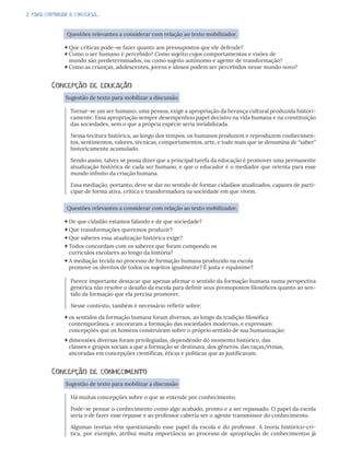2. PARA CONTINUAR A CONVERSA...
Questões relevantes a considerar com relação ao texto mobilizador.
Que críticas pode-se fazer quanto aos pressupostos que ele defende?
Como o ser humano é percebido? Como sujeito cujos comportamentos e visões de
mundo são predeterminados, ou como sujeito autônomo e agente de transformação?
Como as crianças, adolescentes, jovens e idosos podem ser percebidos nesse mundo novo?
Concepção de educação
Sugestão de texto para mobilizar a discussão
Tornar-se um ser humano, uma pessoa, exige a apropriação da herança cultural produzida histori-
camente. Essa apropriação sempre desempenhou papel decisivo na vida humana e na constituição
das sociedades, sem o que a própria espécie seria inviabilizada.
Nessa tecitura histórica, ao longo dos tempos, os humanos produzem e reproduzem conhecimen-
tos, sentimentos, valores, técnicas, comportamentos, arte, e tudo mais que se denomina de “saber”
historicamente acumulado.
Sendo assim, talvez se possa dizer que a principal tarefa da educação é promover uma permanente
atualização histórica de cada ser humano, e que o educador é o mediador que orienta para esse
mundo infinito da criação humana.
Essa mediação, portanto, deve se dar no sentido de formar cidadãos atualizados, capazes de parti-
cipar de forma ativa, crítica e transformadora na sociedade em que vivem.
Questões relevantes a considerar com relação ao texto mobilizador.
De que cidadão estamos falando e de que sociedade?
Que transformações queremos produzir?
Que saberes essa atualização histórica exige?
Todos concordam com os saberes que foram compondo os
currículos escolares ao longo da história?
A mediação tecida no processo de formação humana produzido na escola
promove os direitos de todos os sujeitos igualmente? É justa e equânime?
Parece importante destacar que apenas afirmar o sentido da formação humana numa perspectiva
genérica não resolve o desafio da escola para definir seus pressupostos filosóficos quanto ao sen-
tido da formação que ela precisa promover.
Nesse contexto, também é necessário refletir sobre:
os sentidos da formação humana foram diversos, ao longo da tradição filosófica
contemporânea, e ancoraram a formação das sociedades modernas, e expressam
concepções que os homens construíram sobre o próprio sentido de sua humanização;
dimensões diversas foram privilegiadas, dependendo do momento histórico, das
classes e grupos sociais a que a formação se destinava, dos gêneros, das raças/etnias,
ancoradas em concepções científicas, éticas e políticas que as justificavam.
Concepção de conhecimento
Sugestão de texto para mobilizar a discussão
Há muitas concepções sobre o que se entende por conhecimento.
Pode-se pensar o conhecimento como algo acabado, pronto e a ser repassado. O papel da escola
seria o de fazer esse repasse e ao professor caberia ser o agente transmissor do conhecimento.
Algumas teorias vêm questionando esse papel da escola e do professor. A teoria histórico-crí-
tica, por exemplo, atribui muita importância ao processo de apropriação de conhecimentos já
 