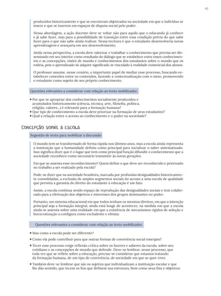47
produzidos historicamente e que se encontram objetivados na sociedade em que o indivíduo se
insere e que se inserem em espaços de disputa social pelo poder.
Nessa abordagem, a ação docente deve se voltar não para aquilo que o educando já conhece
e já sabe fazer, mas para a possibilidade de transição entre essa condição prévia do que sabe
fazer para o que não sabe ainda realizar. Nessa tecitura é que o estudante desenvolveria novas
aprendizagens e avançaria em seu desenvolvimento.
Ainda nessa perspectiva, a escola deve valorizar e trabalhar o conhecimento que precisa ser dis-
seminado em seu interior como resultado do diálogo que se estabelece entre esses conhecimen-
tos e as concepções, visões de mundo e conhecimentos dos estudantes sobre o mundo que os
rodeia, pois o aprendizado só adquire significado se vinculado à realidade existencial dos alunos.
O professor assume, nesse cenário, o importante papel de mediar esse processo, buscando es-
tabelecer conexões entre os conteúdos, fazendo a contextualização com o meio, promovendo
o estudante como sujeito de seu próprio conhecimento.
Questões relevantes a considerar com relação ao texto mobilizador.
Por que se apropriar dos conhecimentos socialmente produzidos e
acumulados historicamente (ciência, técnica, arte, filosofia, política,
religião, valores...) é relevante para a formação humana?
Que tipo de conhecimento a escola deve priorizar na formação de seus estudantes?
Qual a relação entre o acesso ao conhecimento e o poder na sociedade?
Concepção sobre a escola
Sugestão de texto para mobilizar a discussão
O mundo tem se transformado de forma rápida nos últimos anos, mas a escola ainda representa
a instituição que a humanidade definiu como principal para socializar o saber sistematizado.
Isso significa dizer que é o lugar que tem como principal função difundir o conhecimento que a
sociedade reconhece como necessário transmitir às novas gerações.
Em que se assenta esse reconhecimento? Quem define o que deve ser reconhecido e priorizado
no trabalho a ser realizado pela escola?
Pode-se dizer que na sociedade brasileira, marcada por profundas desigualdades historicamen-
te consolidadas, a exclusão de amplos segmentos sociais do acesso a uma escola de qualidade
que permita a garantia do direito do estudante à educação é um fato.
Assim, a escola continua sendo espaço de reprodução das desigualdades sociais e tem colabo-
rado para a efetivação dos objetivos e interesses dos grupos dominantes no poder.
Portanto, um sistema educacional em que todos tenham os mesmos direitos, em que a intenção
principal seja a formação integral, ainda está longe de acontecer, na medida em que a escola
ainda se assenta sobre uma realidade em que a existência de mecanismos rígidos de seleção e
burocratização a configura como excludente e elitista.
Questões relevantes a considerar com relação ao texto mobilizador.
Mas como a escola pode ser diferente?
Como ela pode contribuir para que outras formas de convivência social emerjam?
Tecer esse processo exige reflexão crítica sobre os fazeres e saberes da escola; sobre seu
cotidiano e as concepções de mundo que defende. Deve-se lembrar, nesse processo, que
toda vez que se reflete sobre a educação, precisa-se considerar que estamos tratando
da formação humana, de um tipo de convivência, de sociedade em que se quer viver.
Também deve-se lembrar que são os sujeitos que individualizam a instituição escolar e que
lhe dão sentido, que tecem os fios que definem sua estrutura, bem como seus fins e objetivos.
 