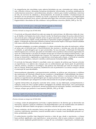 49
As competências são concebidas como saberes/atividades em uso, orientadas por valores atitudi-
nais, reflexões críticas e demandas formativas socialmente referenciadas, ou mesmo mobilização de
conhecimentos (conceitos e procedimentos), atitudes e valores para resolver problemas concretos
da vida, do exercício da cidadania e, destacadamente, do mundo do trabalho. A fundamentação da
formação em sua perspectiva mobiliza na escola a superação do abstracionismo e da fragmentação
da educação puramente livres, práxis cultivadas pela lógica dos currículos orientados por disciplinas
fragmentadas e descoladas da vida cotidiana e seus problemas concretos. (BAHIA, 2019, p. 31 e 32)
Concepção de currículo para a educação infantil segundo as Diretrizes
Curriculares Nacionais para a Educação Básica (2013)
(Trechos retirados na íntegra das DCNEB 2013)
O currículo na Educação Infantil tem sido um campo de controvérsias e de diferentes visões de crian-
ça, de família, e de funções da creche e da pré-escola. No Brasil nem sempre foi aceita a ideia de haver
um currículo para a Educação Infantil, termo em geral associado à escolarização tal como vivida no
Ensino Fundamental e Médio, sendo preferidas as expressões ‘projeto pedagógico’ ou ‘proposta peda-
gógica’. A integração da Educação Infantil ao sistema educacional impõe à Educação Infantil trabalhar
com esses conceitos, diferenciando-os e articulando-os.
A proposta pedagógica, ou projeto pedagógico, é o plano orientador das ações da instituição e define
as metas que se pretende para o desenvolvimento dos meninos e meninas que nela são educados
e cuidados, as aprendizagens que se quer promovidas. Na sua execução, a instituição de Educação
Infantil organiza seu currículo, que pode ser entendido como as práticas educacionais organizadas em
torno do conhecimento e em meio às relações sociais que se travam nos espaços institucionais, e que
afetam a construção das identidades das crianças. Por expressar o projeto pedagógico da instituição
em que se desenvolve, englobando as experiências vivenciadas pela criança, o currículo se constitui
um instrumento político, cultural e científico coletivamente formulado (MEC, 2009b).
O currículo da Educação Infantil é concebido como um conjunto de práticas que buscam articular
as experiências e os saberes das crianças com os conhecimentos que fazem parte do patrimônio
cultural, artístico, científico e tecnológico. Tais práticas são efetivadas por meio de relações sociais
que as crianças, desde bem pequenas, estabelecem com os professores e as outras crianças e afetam
a construção de suas identidades.
Intencionalmente planejadas e permanentemente avaliadas, as práticas que estruturam o cotidiano
das instituições de Educação Infantil devem considerar a integralidade e indivisibilidade das dimen-
sões expressivo-motora, afetiva, cognitiva, linguística, ética, estética e sociocultural das crianças,
apontar as experiências de aprendizagem que se espera promover junto às crianças e efetivar-se por
meio de modalidades que assegurem as metas educacionais de seu projeto pedagógico.
A gestão democrática da proposta curricular deve contar, na sua elaboração, acompanhamento e
avaliação, tendo em vista o projeto político-pedagógico da unidade educacional, com a participação
coletiva de professoras e professores, demais profissionais da instituição, famílias, comunidade e das
crianças, sempre que possível e à sua maneira. (BRASIL, 2013, p. 85-86)
A criança: sujeito do processo da educação infantil segundo as
Diretrizes Curriculares Nacionais para a Educação Básica
(Trechos retirados na íntegra das DCNEB 2013)
A criança, centro do planejamento curricular, é sujeito histórico e de direitos que se desenvolve nas
interações, relações e práticas cotidianas a ela disponibilizadas e por ela estabelecidas com adultos e
crianças de diferentes idades nos grupos e contextos culturais nos quais se insere.
Nessas condições, ela faz amizades, brinca com água ou terra, faz de conta, deseja, aprende, observa,
conversa, experimenta, questiona, constrói sentidos sobre o mundo e suas identidades pessoal e co-
letiva, produzindo cultura.
O conhecimento científico hoje disponível autoriza a visão de que, desde o nascimento, a criança
busca atribuir significado a sua experiência e, nesse processo, volta-se para conhecer o mundo ma-
terial e social, ampliando gradativamente o campo de sua curiosidade e inquietações, mediada pelas
 