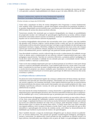 2. PARA CONTINUAR A CONVERSA...
respeito mútuo e pelo diálogo. É nesse espaço que os alunos têm condições de exercitar a crítica
e de aprender a assumir responsabilidades em relação ao que é de todos. (BRASIL, 2013, p. 112-113)
Crianças e adolescentes: sujeitos do ensino fundamental segundo as
Diretrizes Curriculares Nacionais para a Educação Básica
(Trechos retirados na íntegra das DCNEB 2013)
Como toda a população na faixa do ensino obrigatório deve frequentar o ensino fundamental,
nele também estão representadas a grande diversidade sociocultural da população brasileira e
as grandes disparidades socioeconômicas que contribuem para determinar oportunidades muito
diferenciadas de acesso dos alunos aos bens culturais.
Numerosos estudos têm mostrado que as maiores desigualdades em relação às possibilidades
de progressão escolar e de realização de aprendizagens significativas na escola, embora estejam
fortemente associadas a fatores sociais e econômicos, mostram-se também profundamente entre-
laçadas com as características culturais da população.
As maiores desigualdades educacionais são encontradas entre ricos e pobres, mas elas também
são grandes entre brancos, negros e outros grupos raciais e estão, por sua vez, particularmente
relacionadas à oferta educativa mais precária que restringe as oportunidades de aprendizagem das
populações mestiças e negras, ribeirinhas, indígenas, dos moradores das áreas rurais, das crianças
e jovens que vivem nas periferias urbanas, daqueles em situações de risco, das pessoas com defici-
ência e dos adolescentes, jovens e adultos que não puderam estudar quando crianças.
Essa diversidade econômica, social e cultural exige da escola o conhecimento da realidade em que
vivem os alunos, pois a compreensão do seu universo cultural é imprescindível para que a ação
pedagógica seja pertinente. Inserida em contextos diferentes, a proposta político-pedagógica da
escola deve estar articulada à realidade do seu alunado para que a comunidade escolar venha a
conhecer melhor e valorizar a cultura local.
Trata-se de uma condição importante para que os alunos possam se reconhecer como parte dessa
cultura e construir identidades afirmativas, o que também pode levá-los a atuar sobre a sua reali-
dade e transformá-la com base na maior compreensão que adquirem sobre ela. Ao mesmo tempo,
a escola deverá propiciar aos alunos condições para transitarem em outras culturas, para que
transcendam seu universo local e se tornem aptos a participar de diferentes esferas da vida social,
econômica e política.
As múltiplas infâncias e adolescências
Os alunos do ensino fundamental regular são crianças e adolescentes de faixas etárias cujo desen-
volvimento está marcado por interesses próprios, relacionados aos seus aspectos físico, emocio-
nal, social e cognitivo, em constante interação. Como sujeitos históricos que são, as características
de desenvolvimento dos alunos estão muito relacionadas com seus modos próprios de vida e suas
múltiplas experiências culturais e sociais, de sorte que mais adequado seria falar de infâncias e
adolescências no plural.
Nos anos iniciais do ensino fundamental, a criança desenvolve a capacidade de representação, in-
dispensável para a aprendizagem da leitura, dos conceitos matemáticos básicos e para a compreen-
são da realidade que a cerca, conhecimentos que se postulam para esse período da escolarização.
O desenvolvimento da linguagem permite a ela reconstruir pela memória as suas ações e descre-
vê-las, bem como planejá-las, habilidades também necessárias às aprendizagens previstas para
esse estágio. A aquisição da leitura e da escrita na escola, fortemente relacionada aos usos sociais
da escrita nos ambientes familiares de onde vêm as crianças, pode demandar tempos e esforços
diferenciados entre os alunos da mesma faixa etária. A criança nessa fase tem maior interação
nos espaços públicos, entre os quais se destaca a escola. Esse é, pois, um período em que se deve
intensificar a aprendizagem das normas da conduta social, com ênfase no desenvolvimento de
habilidades que facilitem os processos de ensino e de aprendizagem.
Mas é também durante a etapa da escolarização obrigatória que os alunos entram na puberda-
de e se tornam adolescentes. Eles passam por grandes transformações biológicas, psicológicas,
sociais e emocionais. Os adolescentes, nesse período da vida, modificam as relações sociais e os
laços afetivos, intensificando suas relações com os pares de idade e as aprendizagens referentes
 