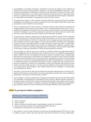 53
à sexualidade e às relações de gênero, acelerando o processo de ruptura com a infância na
tentativa de construir valores próprios. Ampliam-se as suas possibilidades intelectuais, o que
resulta na capacidade de realização de raciocínios mais abstratos. Os alunos se tornam cres-
centemente capazes de ver as coisas a partir do ponto de vista dos outros, superando, dessa
maneira, o egocentrismo próprio da infância. Essa capacidade de descentração é importante
na construção da autonomia e na aquisição de valores morais e éticos.
Os professores, atentos a esse processo de desenvolvimento, buscarão formas de trabalho
pedagógico e de diálogo com os alunos compatíveis com suas idades, lembrando sempre que
esse processo não é uniforme nem contínuo.
Entre os adolescentes de muitas escolas, é frequente observar forte adesão aos padrões de
comportamento dos jovens da mesma idade, o que é evidenciado pela forma de se vestir e
também pela linguagem utilizada por eles. Isso requer dos educadores maior disposição para
entender e dialogar com as formas próprias de expressão das culturas juvenis, cujos traços
são mais visíveis sobretudo nas áreas urbanas mais densamente povoadas.
A exposição das crianças e adolescentes de praticamente todas as classes sociais no Brasil à
mídia e, em particular, à televisão durante várias horas diárias, tem, por sua vez, contribuído
para o desenvolvimento de formas de expressão entre os alunos que são menos precisas e
mais atreladas ao universo das imagens, o que torna mais difícil o trabalho com a linguagem
escrita, de caráter mais argumentativo, no qual se baseia a cultura da escola. O tempo antes
dedicado à leitura perde o lugar para as novelas, os programas de auditório, os jogos irradia-
dos pela TV, a internet, sendo que a linguagem mais universal que a maioria deles compartilha
é a da música, ainda que, geralmente, a partir de poucos gêneros musicais.
Novos desafios se colocam, pois, para a escola, que também cumpre um papel importante de
inclusão digital dos alunos. Ela precisa valer-se desses recursos e, na medida de suas possibili-
dades, submetê-los aos seus propósitos educativos. Há que se considerar que a multiplicação
dos meios de comunicação e informação na sociedade de mercado em que vivemos contribui
fortemente para disseminar entre as crianças, jovens e população em geral o excessivo apelo
ao consumo e uma visão de mundo fragmentada, que induz à banalização dos acontecimentos
e à indiferença quanto aos problemas humanos e sociais. É importante que a escola contri-
bua para transformar os alunos em consumidores críticos dos produtos oferecidos por esses
meios, ao mesmo tempo em que se vale dos recursos midiáticos como instrumentos relevan-
tes no processo de aprendizagem, o que também pode favorecer o diálogo e a comunicação
entre professores e alunos.
Para tanto, é preciso que se ofereça aos professores formação adequada para o uso das tecno-
logias da informação e comunicação e que seja assegurada a provisão de recursos midiáticos
atualizados e em número suficiente para os alunos.
Novos desafios se colocam também para a função docente diante do aumento das informações
nas sociedades contemporâneas e da mudança da sua natureza. Mesmo quando experiente, o
professor muitas vezes terá de se colocar na situação de aprendiz e buscar, junto com os alunos,
as respostas para as questões suscitadas. Seu papel de orientador da pesquisa e da aprendiza-
gem sobreleva, assim, o de mero transmissor de conteúdos. (BRASIL, 2013, p. 109, 110, 111)
2.2.2.3 Os pressupostos didático-pedagógicos
Questões que remetem aos pressupostos DIDÁTICO-
PEDAGÓGICOS a considerar na (re)elaboração do PPP
 O que é ensinar?
 Como ensinar?
 Quais os melhores caminhos para a aprendizagem escolar do estudante?
 Como o processo de ensino e de aprendizagem pode favorecer
o estudante na construção de seu conhecimento?
Esse aspecto é um dos mais relevantes no processo de (re)elaboração do PPP, uma vez que
as ideias, crenças e valores que alicerçam uma visão de ser humano, de criança, adolescente,
 