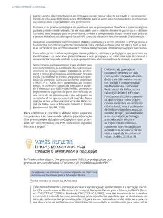 2. PARA CONTINUAR A CONVERSA...
jovem e adulto, das contribuições da formação escolar para a vida em sociedade e, consequente-
mente, de educação têm implicações importantes para as ações desenvolvidas pelos profissionais
da escola e, mais especialmente, dos professores.
Portanto, é na prática pedagógica do professor que os pressupostos filosóficos e epistemológicos
ganham sentido e materialidade. Daí ser necessário que o conjunto dos atores que tecem o cotidiano
da escola, com destaque para os professores, tenham a compreensão do que ancora suas práticas
e possam trabalhar para incorporá-las ao PPP da escola durante o seu processo de (re)elaboração.
Além disso, ao considerar os pressupostos didático-pedagógico a serem definidos no PPP da escola, é
fundamental que estes estejam em consonância com a legislação educacional em vigor e com as polí-
ticas curriculares que determinam os referenciais mais gerais para o trabalho pedagógico das escolas.
Esses referenciais traduzem princípios éticos, políticos, estéticos e pedagógicos que precisam ser
identificados e reconhecidos, garantindo que a ação pedagógica se torne uma ação intencional e
consciente na busca da unidade da ação educativa nos diversos âmbitos de atuação da escola.
Nesse cenário, os fundamentos legais alertam para
o reconhecimento da identidade dos sujeitos que
convivem no espaço escolar (estudantes, profes-
sores e outros profissionais), a identidade de cada
escola e do sistema de ensino. Daí porque a organi-
zação do currículo da escola, conforme anunciam
a BNCC e o DCRB, deve contemplar, ao mesmo
tempo, os aspectos comuns da formação e garan-
tir e estimular que cada escola reflita, promova e
implemente os aspectos da parte diversificada de
seu currículo em sintonia com o que está posto no
cenário local em que a escola está inserida. Nessa
direção, define o Documento Curricular Referen-
cial da Bahia para a Educação Infantil e Ensino
Fundamental (BAHIA, 2019):
Para contribuir e orientar o debate sobre aspectos
importantes a serem considerados na (re)elaboração
dos pressupostos didático-pedagógicos que preci-
sam ser contemplados no PPP, indicamos algumas
leituras a seguir.
VAMOS REFLETIR:
Leituras recomendadas para
conduzir e aprofundar a discussão
Reflexões sobre alguns dos pressupostos didático-pedagógicos que
precisam ser considerados no processo de (re)elaboração do PPP
O currículo e as práticas de ensino segundo as Diretrizes
Curriculares Nacionais para a Educação Básica
(Trechos retirados na íntegra das DCNEB 2013)
Cabe primordialmente à instituição escolar a socialização do conhecimento e a recriação da cul-
tura. De acordo com as Diretrizes Curriculares Nacionais Gerais para a Educação Básica (Pare-
cer CNE/CEB nº 7/2010 e Resolução CNE/CEB nº 4/2010), uma das maneiras de se conceber
o currículo é entendê-lo como constituído pelas experiências escolares que se desdobram em
torno do conhecimento, permeadas pelas relações sociais, buscando articular vivências e saberes
dos alunos com os conhecimentos historicamente acumulados e contribuindo para construir as
O direito de aprender e
construir projetos de vida
com a valorização da diversi-
dade e os diferentes contex-
tos sociais é compreendido
no Documento Curricular
Referencial da Bahia para a
Educação Infantil e Ensino
Fundamental como a premis-
sa que orienta todos os pro-
cessos inerentes ao contexto
educacional, sem a pretensão
de indicar caminhos, mas, ao
mesmo tempo, possibilitando
a interatividade, o diálogo,
a interlocução efetiva e
as experiências exitosas,
caminhos que ressignificam
a existência de um currículo
vivo e capaz de transformar
vidas. (BAHIA, 2019, p. 8)
 