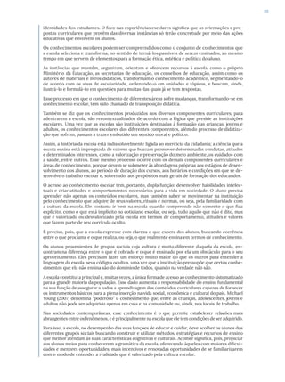 55
identidades dos estudantes. O foco nas experiências escolares significa que as orientações e pro-
postas curriculares que provêm das diversas instâncias só terão concretude por meio das ações
educativas que envolvem os alunos.
Os conhecimentos escolares podem ser compreendidos como o conjunto de conhecimentos que
a escola seleciona e transforma, no sentido de torná-los passíveis de serem ensinados, ao mesmo
tempo em que servem de elementos para a formação ética, estética e política do aluno.
As instâncias que mantêm, organizam, orientam e oferecem recursos à escola, como o próprio
Ministério da Educação, as secretarias de educação, os conselhos de educação, assim como os
autores de materiais e livros didáticos, transformam o conhecimento acadêmico, segmentando-o
de acordo com os anos de escolaridade, ordenando-o em unidades e tópicos, e buscam, ainda,
ilustrá-lo e formulá-lo em questões para muitas das quais já se tem respostas.
Esse processo em que o conhecimento de diferentes áreas sofre mudanças, transformando-se em
conhecimento escolar, tem sido chamado de transposição didática.
Também se diz que os conhecimentos produzidos nos diversos componentes curriculares, para
adentrarem a escola, são recontextualizados de acordo com a lógica que preside as instituições
escolares. Uma vez que as escolas são instituições destinadas à formação das crianças, jovens e
adultos, os conhecimentos escolares dos diferentes componentes, além do processo de didatiza-
ção que sofrem, passam a trazer embutido um sentido moral e político.
Assim, a história da escola está indissoluvelmente ligada ao exercício da cidadania; a ciência que a
escola ensina está impregnada de valores que buscam promover determinadas condutas, atitudes
e determinados interesses, como a valorização e preservação do meio ambiente, os cuidados com
a saúde, entre outros. Esse mesmo processo ocorre com os demais componentes curriculares e
áreas de conhecimento, porque devem se submeter às abordagens próprias aos estágios de desen-
volvimento dos alunos, ao período de duração dos cursos, aos horários e condições em que se de-
senvolve o trabalho escolar e, sobretudo, aos propósitos mais gerais de formação dos educandos.
O acesso ao conhecimento escolar tem, portanto, dupla função: desenvolver habilidades intelec-
tuais e criar atitudes e comportamentos necessários para a vida em sociedade. O aluno precisa
aprender não apenas os conteúdos escolares, mas também saber se movimentar na instituição
pelo conhecimento que adquire de seus valores, rituais e normas, ou seja, pela familiaridade com
a cultura da escola. Ele costuma ir bem na escola quando compreende não somente o que fica
explícito, como o que está implícito no cotidiano escolar, ou seja, tudo aquilo que não é dito, mas
que é valorizado ou desvalorizado pela escola em termos de comportamento, atitudes e valores
que fazem parte de seu currículo oculto.
É preciso, pois, que a escola expresse com clareza o que espera dos alunos, buscando coerência
entre o que proclama e o que realiza, ou seja, o que realmente ensina em termos de conhecimento.
Os alunos provenientes de grupos sociais cuja cultura é muito diferente daquela da escola, en-
contram na diferença entre o que é cobrado e o que é ensinado por ela um obstáculo para o seu
aproveitamento. Eles precisam fazer um esforço muito maior do que os outros para entender a
linguagem da escola, seus códigos ocultos, uma vez que a instituição pressupõe que certos conhe-
cimentos que ela não ensina são do domínio de todos, quando na verdade não são.
A escola constitui a principal e, muitas vezes, a única forma de acesso ao conhecimento sistematizado
para a grande maioria da população. Esse dado aumenta a responsabilidade do ensino fundamental
na sua função de assegurar a todos a aprendizagem dos conteúdos curriculares capazes de fornecer
os instrumentos básicos para a plena inserção na vida social, econômica e cultural do país. Michael
Young (2007) denomina “poderoso” o conhecimento que, entre as crianças, adolescentes, jovens e
adultos não pode ser adquirido apenas em casa e na comunidade ou, ainda, nos locais de trabalho.
Nas sociedades contemporâneas, esse conhecimento é o que permite estabelecer relações mais
abrangentes entre os fenômenos, e é principalmente na escola que ele tem condições de ser adquirido.
Para isso, a escola, no desempenho das suas funções de educar e cuidar, deve acolher os alunos dos
diferentes grupos sociais buscando construir e utilizar métodos, estratégias e recursos de ensino
que melhor atendam às suas características cognitivas e culturais. Acolher significa, pois, propiciar
aos alunos meios para conhecerem a gramática da escola, oferecendo àqueles com maiores dificul-
dades e menores oportunidades, mais incentivos e renovadas oportunidades de se familiarizarem
com o modo de entender a realidade que é valorizado pela cultura escolar.
 