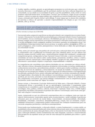 2. PARA CONTINUAR A CONVERSA...
Acolher significa, também, garantir as aprendizagens propostas no currículo para que o aluno de-
senvolva interesses e sensibilidades que lhe permitam usufruir dos bens culturais disponíveis na
comunidade, na sua cidade ou na sociedade em geral, e que lhe possibilitem, ainda, sentir-se como
produtor valorizado desses bens. Ao lado disso, a escola é, por excelência, o lugar em que é possível
ensinar e cultivar as regras do espaço público que conduzem ao convívio democrático com as dife-
renças, orientado pelo respeito mútuo e pelo diálogo. É nesse espaço que os alunos têm condições
de exercitar a crítica e de aprender a assumir responsabilidades em relação ao que é de todos.
(BRASIL, 2013, p. 112-113)
Concepção de ensino-aprendizagem presente nas orientações do Documento Curricular
Referencial da Bahia para a Educação Infantil e Ensino Fundamental (2019)
(Trechos retirados na íntegra das DCRB 2019)
Estruturado pelos campos de experiência na educação infantil e por competências no ensino funda-
mental, o Documento Curricular Referencial da Bahia para a Educação Infantil e Ensino Fundamental
prevê também, em sua constituição, abertura e flexibilidade para que as escolas e seus educadores
possam conjugar outras experiências curriculares pertinentes e relevantes tendo como critério para
a escolha pedagógica dessa conjugação modelos curriculares pautados em pedagogias ativas e de
possibilidades emancipacionistas que devem permear os projetos político-pedagógicos (PPP) e as
ações pedagógicas, como reuniões, planejamentos e horas dedicadas ao objeto das aprendizagens
da comunidade escolar.
Prima, assim, por assumir que uma política de currículo para a educação básica tem, acima de tudo,
o compromisso com a qualificação da formação para uma cidadania plena, em que saberes dos
diversos campos deverão confluir para o desenvolvimento integral dos estudantes, considerando
competências gerais, configuradas na Base Nacional Comum Curricular, a serem articuladas e de-
senvolvidas em torno dos saberes sobre conhecimento, pensamento científico, crítico e criativo,
repertório cultural, comunicação, cultura digital, trabalho e projeto de vida, argumentação, autoco-
nhecimento e autocuidado, empatia e cooperação, responsabilidade e cidadania.
As competências são concebidas como saberes/atividades em uso, orientadas por valores atitudi-
nais, reflexões críticas e demandas formativas socialmente referenciadas, ou mesmo mobilização de
conhecimentos (conceitos e procedimentos), atitudes e valores para resolver problemas concretos
da vida, do exercício da cidadania e, destacadamente, do mundo do trabalho. A fundamentação da
formação em sua perspectiva mobiliza na escola a superação do abstracionismo e da fragmentação
da educação, puramente livres, práxis cultivadas pela lógica dos currículos orientados por discipli-
nas fragmentadas e descoladas da vida cotidiana e seus problemas concretos. As competências es-
pecíficas, por seu turno, articulam-se mais diretamente às habilidades e “objetos” de conhecimento
dos componentes curriculares, que devem dialogar constantemente com as competências gerais
pertinentes, tendo como base um “objeto” de estudo.
Nesses termos, o Documento Curricular Referencial da Bahia para a Educação Infantil e Ensino
Fundamental afirma a necessidade de que as aprendizagens construídas e conquistadas pelas
competências se consolidem a partir da qualificação integral da formação sociotécnica, científica,
tecnológica, ética, política, estética, cultural, emocional e espiritual. Nesse veio, o DCRB implica
proposições vinculadas criticamente às questões dos saberes e da formação, tanto locais como glo-
bais, suas relações e entretecimentos.
Assim, compreende-se que um referencial contemporâneo deve se configurar tanto por meio de
saberes historicamente construídos quanto pelos acontecimentos e pelas múltiplas experiências
relevantes para um currículo da escola básica. Conectividade, circunstancialidade, diversidade,
flexibilidade, criticidade, consciência, identidade/diferença, criação, foco no estudante, respon-
sabilidade formacional e compromisso político-educacional são condições fundamentais para um
currículo conquistar pertinência e relevância contemporâneas.
Preservando essa fundamentação, a educação infantil, o ensino fundamental e o ensino médio, as
modalidades educacionais pleiteadas pelo nosso sistema educacional, assim como os temas integra-
dores constitutivos da nossa educação básica, têm no Documento Curricular Referencial da Bahia
para a Educação Infantil e Ensino Fundamental uma visão integrada, conectiva e transversalizada
pela perspectiva da equidade social, por meio de uma educação de qualidade para todos e a partir
de todos.
 