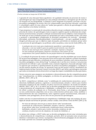 2. PARA CONTINUAR A CONVERSA...
Avaliação segundo o Documento Curricular Referencial da Bahia
para a Educação Infantil e o Ensino Fundamental (2019)
(Trechos retirados na íntegra das DCNEB 2013)
A garantia de uma educação básica igualitária e de qualidade demanda um processo de ensino e
aprendizagem que seja acompanhado por uma avaliação sistemática e abrangente que dê conta do
ser humano em sua integralidade. A avaliação é parte integrante da proposta curricular e do pro-
jeto político-pedagógico da escola e deve ser compreendida como processo relevante, construído
e consolidado a partir de uma cultura de “avaliar para garantir o direito da aprendizagem”, e não
para classificar e/ou limitar tal direito.
O que propomos é a construção de uma prática educativa em que a avaliação esteja presente em todo
processo de ensino e de aprendizagem, tanto no aspecto cognitivo quanto na dimensão das compe-
tências socioemocionais, tornando a avaliação socioemocional menos subjetiva e mais transparente.
De modo que os seus resultados possam ser apropriados por toda a comunidade escolar, com vistas
a promover a aprendizagem considerando os princípios norteadores do currículo – identidade,
diversidade, autonomia, interdisciplinaridade e contextualização –, em que a qualidade da apren-
dizagem prevaleça para que os objetivos sejam alcançados, permitindo ao estudante pensar sobre
o seu processo de aprendizagem e ao professor, sobre sua prática, como nos diz Krahe (1990, p. 21):
A avaliação não serve mais para simplesmente quantificar a aprendizagem do
educando, e com isso moldá-lo para um padrão social existente, mas sim para,
através de uma interação entre avaliando e avaliador, repensar a situação e,
em uma avaliação participativa, despertar consciência crítica dentro de um
compromisso com a práxis dialética em um projeto histórico de transformação.
[...] A avaliação do processo de ensino e de aprendizagem é uma das atividades que ocorre dentro
de um processo pedagógico. Este processo inclui outras ações que implicam a própria formulação
dos objetivos da ação educativa, na definição de seus conteúdos e métodos, entre outros elementos
da prática pedagógica, como afirma Krug: “A avaliação não é um fim em si mesmo; é um processo
permanente de reflexão e ação, entendido como constante diagnóstico, buscando abranger todos
os aspectos que envolvem o aperfeiçoamento da prática sociopolítica pedagógica”. A avaliação é
um dos maiores desafios da escola e se apresenta como um dos pontos críticos e desafiadores da
implementação da Base Nacional Comum Curricular (BNCC), que define aprendizagens essenciais
que todos os estudantes devem desenvolver ao longo das etapas e modalidades da educação básica.
Devem concorrer para assegurar aos estudantes o desenvolvimento das dez competências gerais
que “consubstanciam, no âmbito pedagógico, os direitos de aprendizagem e desenvolvimento”.
(BRASIL, BNCC, 2017, p. 8)
Na BNCC, competência é definida como “a mobilização de conhecimentos (conceitos e proce-
dimentos), habilidades (práticas, cognitivas e socioemocionais), atitudes e valores para resolver
demandas complexas da vida cotidiana, do pleno exercício da cidadania e do mundo do trabalho”
(BRASIL, BNCC, 2017, p. 8). E, ao indicar que as decisões pedagógicas devem estar orientadas para
o desenvolvimento de competências e habilidades, a avaliação deve ser pensada como um modo
de refletir a prática da avaliação em si. Priorizando, desta forma, o seu progresso, interagindo
os seus conhecimentos adquiridos com os seus conhecimentos prévios para, então, mobilizar o
desenvolvimento das suas competências, tanto cognitivas quanto socioemocionais, colocando o
estudante como protagonista, um ser ativo em seu processo de aprendizagem.
Avaliar com foco no desenvolvimento de competências e habilidades exige uma mudança de para-
digma de atitude nas formas de aprender, ensinar e avaliar, como afirma o texto da BNCC (2017, p. 13):
Por meio da indicação clara do que os alunos devem ‘saber’ (considerando
constituição de conhecimentos, habilidades, atitudes e valores) e, sobretudo,
do que devem ‘saber fazer’ (considerando a mobilização desses conhecimentos,
habilidades, atitudes e valores para resolver demandas complexas da vida
cotidiana, do pleno exercício da cidadania e do mundo do trabalho) [...].
Ao adotar esse enfoque, a BNCC indica que as decisões pedagógicas devem estar orientadas para
o desenvolvimento de competências. A avaliação, portanto, deve ser pensada como um processo
dinâmico e sistemático que orienta e acompanha o desenvolvimento pedagógico do ato educativo,
de modo a permitir seu constante aperfeiçoamento.
 