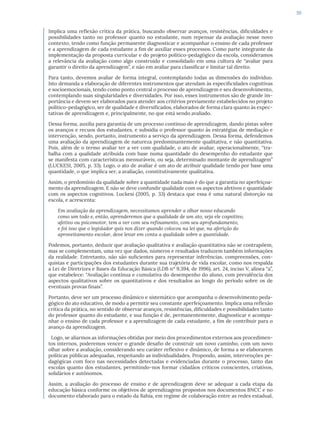 59
Implica uma reflexão crítica da prática, buscando observar avanços, resistências, dificuldades e
possibilidades tanto no professor quanto no estudante, num repensar da avaliação nesse novo
contexto, tendo como função permanente diagnosticar e acompanhar o ensino de cada professor
e a aprendizagem de cada estudante a fim de auxiliar esses processos. Como parte integrante da
implementação da proposta curricular e do projeto político-pedagógico da escola, consideramos
a relevância da avaliação como algo construído e consolidado em uma cultura de “avaliar para
garantir o direito da aprendizagem”, e não em avaliar para classificar e limitar tal direito.
Para tanto, devemos avaliar de forma integral, contemplando todas as dimensões do indivíduo.
Isto demanda a elaboração de diferentes instrumentos que atendam às especificidades cognitivas
e socioemocionais, tendo como ponto central o processo de aprendizagem e seu desenvolvimento,
contemplando suas singularidades e diversidades. Por isso, esses instrumentos são de grande im-
portância e devem ser elaborados para atender aos critérios previamente estabelecidos no projeto
político-pedagógico, ser de qualidade e diversificados, elaborados de forma clara quanto às expec-
tativas de aprendizagem e, principalmente, no que está sendo avaliado.
Dessa forma, auxilia para garantia de um processo contínuo de aprendizagem, dando pistas sobre
os avanços e recuos dos estudantes, e subsidia o professor quanto às estratégias de mediação e
intervenção, sendo, portanto, instrumento a serviço da aprendizagem. Dessa forma, defendemos
uma avaliação da aprendizagem de natureza predominantemente qualitativa, e não quantitativa.
Pois, além de o termo avaliar ter a ver com qualidade, o ato de avaliar, operacionalmente, “tra-
balha com a qualidade atribuída com base numa quantidade do desempenho do estudante que
se manifesta com características mensuráveis, ou seja, determinado montante de aprendizagem”
(LUCKESI, 2005, p. 33). Logo, o ato de avaliar é um ato de atribuir qualidade tendo por base uma
quantidade, o que implica ser, a avaliação, constitutivamente qualitativa.
Assim, o predomínio da qualidade sobre a quantidade nada mais é do que a garantia no aperfeiçoa-
mento da aprendizagem. E não se deve confundir qualidade com os aspectos afetivos e quantidade
com os aspectos cognitivos. Luckesi (2005, p. 33) destaca que essa é uma natural distorção na
escola, e acrescenta:
Em avaliação da aprendizagem, necessitamos aprender a olhar nosso educando
como um todo e, então, aprenderemos que a qualidade de um ato, seja ele cognitivo,
afetivo ou psicomotor, tem a ver com seu refinamento, com seu aprofundamento,
e foi isso que o legislador quis nos dizer quando colocou na lei que, na aferição do
aproveitamento escolar, deve levar em conta a qualidade sobre a quantidade.
Podemos, portanto, deduzir que avaliação qualitativa e avaliação quantitativa não se contrapõem,
mas se complementam, uma vez que dados, números e resultados traduzem também informações
da realidade. Entretanto, não são suficientes para representar inferências, compreensões, con-
quistas e participações dos estudantes durante sua trajetória de vida escolar, como nos respalda
a Lei de Diretrizes e Bases da Educação Básica (LDB nº 9.394, de 1996), art. 24, inciso V, alínea “a”,
que estabelece: “Avaliação contínua e cumulativa do desempenho do aluno, com prevalência dos
aspectos qualitativos sobre os quantitativos e dos resultados ao longo do período sobre os de
eventuais provas finais”.
Portanto, deve ser um processo dinâmico e sistemático que acompanha o desenvolvimento peda-
gógico do ato educativo, de modo a permitir seu constante aperfeiçoamento. Implica uma reflexão
crítica da prática, no sentido de observar avanços, resistências, dificuldades e possibilidades tanto
do professor quanto do estudante, e sua função é de, permanentemente, diagnosticar e acompa-
nhar o ensino de cada professor e a aprendizagem de cada estudante, a fim de contribuir para o
avanço da aprendizagem.
Logo, se aliarmos as informações obtidas por meio dos procedimentos externos aos procedimen-
tos internos, poderemos vencer o grande desafio de construir um novo caminho, com um novo
olhar sobre a avaliação, considerando seu caráter reflexivo e dinâmico, de forma a se elaborarem
políticas públicas adequadas, respeitando as individualidades. Propondo, assim, intervenções pe-
dagógicas com foco nas necessidades detectadas e evidenciadas durante o processo, tanto das
escolas quanto dos estudantes, permitindo-nos formar cidadãos críticos conscientes, criativos,
solidários e autônomos.
Assim, a avaliação do processo de ensino e de aprendizagem deve se adequar a cada etapa da
educação básica conforme os objetivos de aprendizagens propostos nos documentos BNCC e no
documento elaborado para o estado da Bahia, em regime de colaboração entre as redes estadual,
 