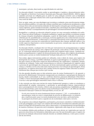 2. PARA CONTINUAR A CONVERSA...
municipais e privada, observando as especificidades de cada fase.
Na educação infantil, é necessário avaliar as aprendizagens e também o desenvolvimento infan-
til. Segundo as Diretrizes Curriculares Nacionais para Educação Infantil (BRASIL, 2010 b), alguns
caminhos precisam ser trilhados para se poder ter uma avaliação coerente com as finalidades
definidas para a educação infantil, bem como as peculiaridades das crianças na faixa etária de até
cinco anos de idade.
Deve-se optar, assim, por uma abordagem que reconheça a avaliação como uma ferramenta instiga-
dora de políticas públicas e de ações que venham contribuir para a melhoria do atendimento a essas
crianças. Bem como um instrumento indicador de informações e situações que contribua para redire-
cionar trajetórias, apoiar tomadas de decisões, contribuir para a formulação de projetos pedagógicos,
subsidiar e orientar o acompanhamento da aprendizagem e do desenvolvimento das crianças.
Ressignificar a avaliação na educação infantil é pensar em uma concepção mediadora de avalia-
ção. Como nos afirma Hoffmann, a avaliação mediadora é aquela que permite ao professor propor
às crianças situações desafiadoras adequadas, a partir de observações realizadas no processo e
refletidas por ele, possibilitando a construção, de forma significativa, dos conhecimentos necessá-
rios ao seu desenvolvimento. A observação é o principal instrumento nessa etapa que o professor
tem para avaliar o processo de construção do conhecimento das crianças, podendo indicar e/ou
revelar aspectos importantes a serem examinados no percurso, contanto que seja com um olhar
avaliativo, interpretativo.
Na educação infantil, a avaliação deve ser feita por instrumentos de acompanhamento e registro
do desenvolvimento da criança, sem o objetivo de promoção, como afirma a LDB nº 9.394, de 1996,
art. 31. A educação infantil será organizada de acordo com a seguinte regra comum: “Avaliação me-
diante acompanhamento e registro do desenvolvimento das crianças, sem o objetivo de promoção,
mesmo para o acesso ao ensino fundamental” (redação dada pela Lei nº 12.796, de 2013).
Para avaliar, alguns instrumentos podem ser utilizados, como o diário de classe, para registro do
desempenho da criança, o portfólio individual, no qual as aprendizagens e os caminhos percorri-
dos pela criança em diferentes etapas do desenvolvimento são registrados e analisados, dossiês,
relatórios de avaliação. Todas essas nomenclaturas se referem à organização de registros sobre
o processo de aprendizagem da criança que, de forma sistematizada, ajuda o professor, a própria
criança e a família a terem uma visão mais real do processo e da evolução da aprendizagem. Nessa
perspectiva, os registros descritivos são a melhor forma de organizar dados referentes ao desen-
volvimento das crianças nas creches e pré-escolas
Um dos grandes desafios para os dois primeiros anos do ensino fundamental é o de garantir o
processo de alfabetização e letramento, assegurando aos estudantes a apropriação do sistema de
escrita, dando continuidade no 3º ano, conforme diretrizes anteriores (Resolução CNE/CEB nº
7/2010 e o Pacto Nacional pela Alfabetização na Idade Certa (PNAIC)), às práticas sociais de leitura
e escrita e uma aprendizagem matemática mais crítica e reflexiva.
A não retenção nos dois anos iniciais do ensino fundamental assegura a todos os estudantes a
oportunidade de ampliar, sistematizar e aprofundar as aprendizagens básicas, imprescindíveis
para o prosseguimento dos estudos, embora cada ano possua competências e habilidades que de-
vem ser desenvolvidas, como nos afirma o texto da Resolução CNE/CEB nº 7, de 2010, do Conselho
Nacional de Educação-Câmara de Educação Básica, no seu art. 30:
Os três anos iniciais do ensino fundamental devem assegurar: [...] III – a continuidade da
aprendizagem, tendo em conta a complexidade do processo de alfabetização e os prejuízos
que a repetência pode causar no ensino fundamental como um todo e, particularmente,
na passagem do primeiro para o segundo ano de escolaridade e deste para o terceiro.
Daí, propomos uma avaliação diagnóstica, participativa, processual, cumulativa e redimensionado-
ra da ação pedagógica, que requer um conjunto diversificado de procedimentos adotados pelo pro-
fessor ao longo dos três primeiros anos, para a observação e o acompanhamento da aprendizagem
de maneira contínua e em parceria com o estudante, registrando cada etapa de seu crescimento.
Os resultados obtidos pelo professor ao longo dos dois anos devem ser registrados por meio de
pareceres descritivos em formulários elaborados para esse fim (um formulário para o registro do
processo de avaliação educacional realizado durante as unidades didáticas, e outro para a conclu-
são do ano letivo).
 