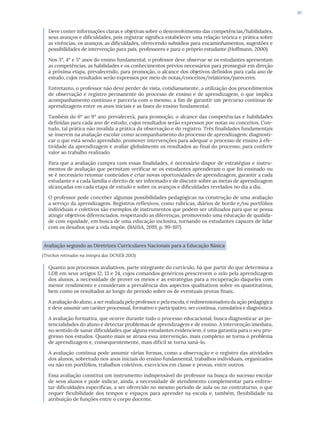 61
Deve conter informações claras e objetivas sobre o desenvolvimento das competências/habilidades,
seus avanços e dificuldades, pois registrar significa estabelecer uma relação teórica e prática sobre
as vivências, os avanços, as dificuldades, oferecendo subsídios para encaminhamentos, sugestões e
possibilidades de intervenção para pais, professores e para o próprio estudante (Hoffmann, 2000).
Nos 3º, 4º e 5º anos do ensino fundamental, o professor deve observar se os estudantes apresentam
as competências, as habilidades e os conhecimentos prévios necessários para prosseguir em direção
à próxima etapa, prevalecendo, para promoção, o alcance dos objetivos definidos para cada ano de
estudo, cujos resultados serão expressos por meio de notas/conceitos/relatórios/pareceres.
Entretanto, o professor não deve perder de vista, cotidianamente, a utilização dos procedimentos
de observação e registro permanente do processo de ensino e de aprendizagem, o que implica
acompanhamento contínuo e parceria com o mesmo, a fim de garantir um percurso contínuo de
aprendizagens entre os anos iniciais e as fases do ensino fundamental.
Também do 6º ao 9º ano prevalecerá, para promoção, o alcance das competências e habilidades
definidas para cada ano de estudo, cujos resultados serão expressos por notas ou conceitos. Con-
tudo, tal prática não invalida a prática da observação e do registro. Três finalidades fundamentais
se inserem na avaliação escolar como acompanhamento do processo de aprendizagem: diagnosti-
car o que está sendo aprendido, promover intervenções para adequar o processo de ensino à efe-
tividade da aprendizagem e avaliar globalmente os resultados ao final do processo, para conferir
valor ao trabalho realizado.
Para que a avaliação cumpra com essas finalidades, é necessário dispor de estratégias e instru-
mentos de avaliação que permitam verificar se os estudantes aprenderam o que foi ensinado ou
se é necessário retomar conteúdos e criar novas oportunidades de aprendizagem, garantir a cada
estudante e a cada família o direito de ser informado e de discutir sobre as metas de aprendizagem
alcançadas em cada etapa de estudo e sobre os avanços e dificuldades revelados no dia a dia.
O professor pode conceber algumas possibilidades pedagógicas na construção de uma avaliação
a serviço da aprendizagem. Registros reflexivos, como rubricas, diários de bordo e/ou portfólios
individuais e coletivos são exemplos de instrumentos que podem ser utilizados para que se possa
atingir objetivos diferenciados, respeitando as diferenças, promovendo uma educação de qualida-
de com equidade, em busca de uma educação inclusiva, tornando os estudantes capazes de lidar
com os desafios que a vida impõe. (BAHIA, 2019, p. 99-107)
Avaliação segundo as Diretrizes Curriculares Nacionais para a Educação Básica
(Trechos retirados na íntegra das DCNEB 2013)
Quanto aos processos avaliativos, parte integrante do currículo, há que partir do que determina a
LDB em seus artigos 12, 13 e 24, cujos comandos genéricos prescrevem o zelo pela aprendizagem
dos alunos, a necessidade de prover os meios e as estratégias para a recuperação daqueles com
menor rendimento e consideram a prevalência dos aspectos qualitativos sobre os quantitativos,
bem como os resultados ao longo do período sobre os de eventuais provas finais.
A avaliação do aluno, a ser realizada pelo professor e pela escola, é redimensionadora da ação pedagógica
e deve assumir um caráter processual, formativo e participativo, ser contínua, cumulativa e diagnóstica.
A avaliação formativa, que ocorre durante todo o processo educacional, busca diagnosticar as po-
tencialidades do aluno e detectar problemas de aprendizagem e de ensino. A intervenção imediata,
no sentido de sanar dificuldades que alguns estudantes evidenciem, é uma garantia para o seu pro-
gresso nos estudos. Quanto mais se atrasa essa intervenção, mais complexo se torna o problema
de aprendizagem e, consequentemente, mais difícil se torna saná-lo.
A avaliação contínua pode assumir várias formas, como a observação e o registro das atividades
dos alunos, sobretudo nos anos iniciais do ensino fundamental, trabalhos individuais, organizados
ou não em portfólios, trabalhos coletivos, exercícios em classe e provas, entre outros.
Essa avaliação constitui um instrumento indispensável do professor na busca do sucesso escolar
de seus alunos e pode indicar, ainda, a necessidade de atendimento complementar para enfren-
tar dificuldades específicas, a ser oferecido no mesmo período de aula ou no contraturno, o que
requer flexibilidade dos tempos e espaços para aprender na escola e, também, flexibilidade na
atribuição de funções entre o corpo docente.
 