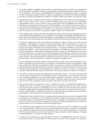 2. PARA CONTINUAR A CONVERSA...
Os projetos político-pedagógicos das escolas e os regimentos escolares deverão, pois, obrigatoria-
mente, disciplinar os tempos e espaços de recuperação, de preferência paralelos ao período letivo, tal
como determina a LDB, e prever a possibilidade de aceleração de estudos para os alunos com atraso
escolar. Há ainda que assegurar tempos e espaços de reposição dos conteúdos curriculares ao longo do
ano letivo aos alunos com frequência insuficiente, evitando, sempre que possível, a retenção por faltas.
Considerando que a avaliação implica sempre um julgamento de valor sobre o aproveitamento do
aluno, cabe, contudo, alertar que ela envolve frequentemente juízos prévios e não explicitados
pelo professor acerca do que o aluno é capaz de aprender. Esses pré-julgamentos, muitas vezes
baseados em características que não são de ordem cognitiva e, sim, social, conduzem o professor a
não estimular devidamente certos alunos que, de antemão, ele acredita que não irão corresponder
às expectativas de aprendizagem. O resultado é que, por falta de incentivo e atenção docente, tais
alunos terminam por confirmar as previsões negativas sobre o seu desempenho.
Mas a avaliação não é apenas uma forma de julgamento sobre o processo de aprendizagem do aluno,
pois também sinaliza problemas com os métodos, as estratégias e abordagens utilizados pelo pro-
fessor. Diante de um grande número de problemas na aprendizagem de determinado assunto, o pro-
fessor deve ser levado a pensar que houve falhas no processo de ensino que precisam ser reparadas.
A avaliação proporciona, ainda, oportunidade aos alunos de melhor se situarem em vista de seus
progressos e dificuldades, e aos pais, de serem informados sobre o desenvolvimento escolar de
seus filhos, representando também uma prestação de contas que a escola faz à comunidade que
atende. Esse espaço de diálogo com os próprios alunos – e com as suas famílias, no caso do ensino
fundamental regular – sobre o processo de aprendizagem e o rendimento escolar, que tem conse-
quência importante na trajetória de estudos de cada um, precisa ser cultivado pelos educadores,
e é muito importante na criação de um ambiente propício à aprendizagem. Além disso, a transpa-
rência dos processos avaliativos assegura a possibilidade de discussão dos referidos resultados por
parte de pais e alunos, inclusive junto a instâncias superiores à escola, no sentido de preservar os
direitos destes, tal como determina o Estatuto da Criança e do Adolescente.
Os procedimentos de avaliação adotados pelos professores e pela escola serão articulados às ava-
liações realizadas em nível nacional e às congêneres nos diferentes estados e municípios, criadas
com o objetivo de subsidiar os sistemas de ensino e as escolas nos esforços de melhoria da quali-
dade da educação e da aprendizagem dos alunos. A análise do rendimento dos alunos com base nos
indicadores produzidos por essas avaliações deve auxiliar os sistemas de ensino e a comunidade
escolar a redimensionarem as práticas educativas com vistas ao alcance de melhores resultados.
Entretanto, a ênfase excessiva nos resultados das avaliações externas – que oferecem indicações
de uma parcela restrita do que é trabalhado na escola – pode produzir a inversão das referências
para o trabalho pedagógico, que tende a abandonar as propostas curriculares e orientar-se apenas
pelo que é avaliado por esses sistemas. Desse modo, a avaliação deixa de ser parte do desenvolvi-
mento do currículo, passando a ocupar um lugar indevido no processo educacional.
Isso ocasiona outras consequências, como a redução do ensino à aprendizagem daquilo que é
exigido nos testes. A excessiva preocupação com os resultados desses testes, sem maior atenção
aos processos pelos quais as aprendizagens ocorrem, também termina obscurecendo aspectos
altamente valorizados nas propostas da educação escolar que não são mensuráveis, como a auto-
nomia, a solidariedade, o compromisso político e a cidadania, além do próprio ensino de história e
de geografia e o desenvolvimento das diversas áreas de expressão.
É importante, ainda, considerar que os resultados da educação demoram, às vezes, longos períodos
de tempo para se manifestar, ou se manifestam em outros campos da vida humana. Assim sendo,
as referências para o currículo devem continuar sendo as contidas nas propostas político-pedagó-
gicas das escolas, articuladas às orientações e propostas curriculares dos sistemas, sem reduzir os
seus propósitos ao que é avaliado pelos testes de larga escala.
Os resultados de aprendizagem dos alunos devem ser aliados, por sua vez, à avaliação das escolas
e de seus professores, tendo em conta os insumos básicos necessários à educação de qualidade
para todos nesta etapa da educação, consideradas, inclusive, as suas modalidades e as formas di-
ferenciadas de atendimento, como a educação do campo, a educação escolar indígena, a educação
escolar quilombola e as escolas de tempo integral.
A melhoria dos resultados de aprendizagem dos alunos e da qualidade da educação obriga os
sistemas de ensino a incrementarem os dispositivos da carreira e de condições de exercício e
 