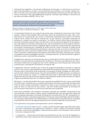63
valorização do magistério e dos demais profissionais da educação, e a oferecerem os recursos e
apoios que demandam as escolas e seus profissionais para melhorar a sua atuação. Obriga, tam-
bém, as escolas a uma apreciação mais ampla das oportunidades educativas por elas oferecidas aos
alunos, reforçando a sua responsabilidade de propiciar renovadas oportunidades e incentivos aos
que deles necessitem. (BRASIL, 2013, p. 124)
Concepção de formação continuada segundo a versão atualizada das
Diretrizes Curriculares Nacionais e Base Nacional Comum para a Formação
Inicial e Continuada de Professores da Educação Básica (2019)
(Trechos retirados na íntegra do Parecer do CNE sobre as DCN e BNC para
a formação inicial e continuada de professores - 2019)
A Constituição Federal, em seu artigo 24, apresenta como competência concorrente entre União,
estados e Distrito Federal legislar sobre educação. Dentro da competência da União, cabe o esta-
belecimento de normas gerais, sem excluir a competência suplementar dos estados e do Distrito
Federal. Nesse sentido, este Parecer entende que, no que concerne à formação continuada de
professores, compete aos estados, municípios e ao Distrito Federal definir planos destinados à
formação continuada específica para seus docentes, com exceção dos programas de pós-gradua-
ção, especialmente mestrados e doutorados, que cabe às instituições de ensino superior oferecer,
conforme autonomia universitária e legislação vigente. Entretanto, compreendendo a importância
da formação continuada para a qualidade da prática docente, sendo a formação ao longo da vida
essencial para o desenvolvimento dos professores, visto que esta não se encerra ao cabo da forma-
ção inicial, este Parecer pretende também definir orientações gerais que suportem os entes fede-
rados no desenho e implementação de programas destinados à formação continuada que resultem
na qualidade da prática pedagógica docente e, consequentemente, no desenvolvimento cognitivo,
intelectual, social e emocional dos estudantes.
Analogamente, apresenta-se orientações para que as instituições de ensino superior deem suporte
também ao desenvolvimento profissional dos professores, ofertando especializações lato sensu,
mestrados profissionais ou programas mais curtos voltados para uma formação que efetivamente
contribua para o aprendizado do professor ao longo da vida.
É igualmente relevante considerar que a oferta de programas destinados à formação ao longo da
carreira, bem como as oportunidades de desenvolvimento profissional docente, são importantes
alavancas para a valorização desse profissional. Em pesquisa do Ibope divulgada em 2018, profes-
sores de todo o Brasil consideram que “dar mais oportunidades de qualificação para os professores
que já estão atuando nas escolas” é a medida mais eficaz para a valorização docente, seguida da
importância da escuta de professores quando da proposição de políticas educacionais, do respeito
à figura do profissional docente e de melhores salários.
Além disso, é considerada medida eficaz para a garantia da qualidade docente e para a atratividade
de talentos para a profissão que os programas destinados à formação continuada ofertados pelas
redes de ensino estejam articulados a expectativas claras do que o professor precisa saber e ser
capaz de fazer em cada nível de sua carreira, e que eles tenham oportunidade de promoção de
carreira quando desenvolvem os referenciais esperados para progressão.
Ainda nesse preâmbulo, vale considerar orientações propostas por entidades representativas dos
entes federados, como Consed e Undime, quanto à organização das redes para que sejam capazes de
ofertar programas destinados à formação continuada de seus professores. Em 2017, um grupo de tra-
balho sobre formação continuada proposto pelo Consed (com representatividade regional de dirigen-
tes municipais representantes da Undime) discutiu o aperfeiçoamento das políticas para a formação
continuada das redes à luz da implementação dos novos currículos elaborados a partir da BNCC.
O GT apresentou como pontos mais importantes a serem considerados:
1. Estrutura interna do órgão central – criação, a partir das bases legais requeridas pelas redes,
de setores responsáveis por implementar, monitorar e avaliar a política de formação definida
pela rede, com estrutura pedagógica e operacional necessária e em articulação com as áreas de
currículo e avaliação da rede.
2. Diagnóstico – estruturação da formação dos professores da rede em torno de diagnóstico e
indicadores claros sobre tamanho da rede, demandas dos professores, alocação dos profissionais
 