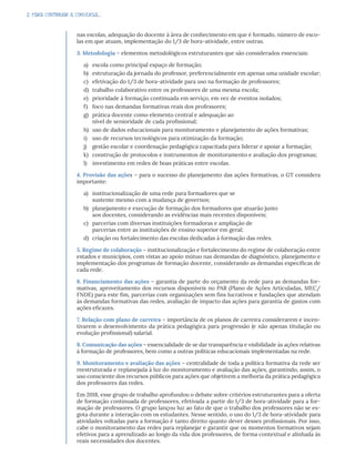 2. PARA CONTINUAR A CONVERSA...
nas escolas, adequação do docente à área de conhecimento em que é formado, número de esco-
las em que atuam, implementação do 1/3 de hora-atividade, entre outras.
3. Metodologia – elementos metodológicos estruturantes que são considerados essenciais:
a) escola como principal espaço de formação;
b) estruturação da jornada do professor, preferencialmente em apenas uma unidade escolar;
c) efetivação do 1/3 de hora-atividade para uso na formação de professores;
d) trabalho colaborativo entre os professores de uma mesma escola;
e) prioridade à formação continuada em serviço, em vez de eventos isolados;
f) foco nas demandas formativas reais dos professores;
g) prática docente como elemento central e adequação ao
nível de senioridade de cada profissional;
h) uso de dados educacionais para monitoramento e planejamento de ações formativas;
i) uso de recursos tecnológicos para otimização da formação;
j) gestão escolar e coordenação pedagógica capacitada para liderar e apoiar a formação;
k) construção de protocolos e instrumentos de monitoramento e avaliação dos programas;
l) investimento em redes de boas práticas entre escolas.
4. Provisão das ações – para o sucesso do planejamento das ações formativas, o GT considera
importante:
a) institucionalização de uma rede para formadores que se
sustente mesmo com a mudança de governos;
b) planejamento e execução de formação dos formadores que atuarão junto
aos docentes, considerando as evidências mais recentes disponíveis;
c) parcerias com diversas instituições formadoras e ampliação de
parcerias entre as instituições de ensino superior em geral;
d) criação ou fortalecimento das escolas dedicadas à formação das redes.
5. Regime de colaboração – institucionalização e fortalecimento do regime de colaboração entre
estados e municípios, com vistas ao apoio mútuo nas demandas de diagnóstico, planejamento e
implementação dos programas de formação docente, considerando as demandas específicas de
cada rede.
6. Financiamento das ações – garantia de parte do orçamento da rede para as demandas for-
mativas, aproveitamento dos recursos disponíveis no PAR (Plano de Ações Articuladas, MEC/
FNDE) para este fim, parcerias com organizações sem fins lucrativos e fundações que atendam
às demandas formativas das redes, avaliação de impacto das ações para garantia de gastos com
ações eficazes.
7. Relação com plano de carreira – importância de os planos de carreira considerarem e incen-
tivarem o desenvolvimento da prática pedagógica para progressão (e não apenas titulação ou
evolução profissional) salarial.
8. Comunicação das ações – essencialidade de se dar transparência e visibilidade às ações relativas
à formação de professores, bem como a outras políticas educacionais implementadas na rede.
9. Monitoramento e avaliação das ações – centralidade de toda a política formativa da rede ser
reestruturada e replanejada à luz do monitoramento e avaliação das ações, garantindo, assim, o
uso consciente dos recursos públicos para ações que objetivem a melhoria da prática pedagógica
dos professores das redes.
Em 2018, esse grupo de trabalho aprofundou o debate sobre critérios estruturantes para a oferta
de formação continuada de professores, efetivada a partir do 1/3 de hora-atividade para a for-
mação de professores. O grupo lançou luz ao fato de que o trabalho dos professores não se es-
gota durante a interação com os estudantes. Nesse sentido, o uso do 1/3 de hora-atividade para
atividades voltadas para a formação é tanto direito quanto dever desses profissionais. Por isso,
cabe o monitoramento das redes para replanejar e garantir que os momentos formativos sejam
efetivos para a aprendizado ao longo da vida dos professores, de forma contextual e alinhada às
reais necessidades dos docentes.
 