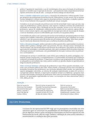 2. PARA CONTINUAR A CONVERSA...
prática. É igualmente importante o uso de metodologias ativas para a formação de professores
quando se considera que é esperado do docente – principalmente dada a importância de formar
sujeitos autônomos em sala de aula – a atuação de forma análoga em sala de aula.
Sobre o trabalho colaborativo entre pares: a formação de professores é efetiva quando conse-
gue propiciar que profissionais da mesma área de conhecimento, ou que atuem com as mesmas
turmas, dialoguem e reflitam sobre aspectos da própria prática. Entretanto, o trabalho colabora-
tivo se torna realmente eficaz quando é mediado por um par avançado.
Considera-se um par avançado um professor com nível de senioridade maior e que, por isso, seja
capaz de problematizar a prática docente e dar suporte à melhoria contínua dos profissionais
envolvidos na formação. Sem a facilitação de um par avançado, incorre-se no risco de que os
professores, apesar de trabalhando colaborativamente dentro de seu contexto, apenas perpe-
tuem o senso comum vigente, sem capacidade de enxergar para além de seu escopo de atuação
e sem ser desafiado a encarar as dificuldades que encontra em sua prática diária.
Comunidades de prática com a presença de tutoria ou de facilitação apropriada podem ser bons
espaços para trabalho colaborativo, principalmente para professores que trabalham em escolas
menores e que não possuem pares da mesma área de atuação para diálogo. Além disso, progra-
mas de tutoria são altamente eficientes para a melhoria da prática do professor.
Sobre a duração prolongada: adultos aprendem melhor quando têm a oportunidade de praticar,
refletir sobre a prática e dialogar sobre esse processo. Por isso, oficinas curtas e formações de
“fim de semana” não são formas eficazes de formação de professores. Elas podem até auxiliar na
apreensão de estratégias e conteúdos pontuais, mas, para a mudança efetiva da prática docente,
a formação precisa ser continuada, com possibilidade de interação contínua entre os professo-
res e os formadores.
A formação em serviço é considerada a mais efetiva para melhoria da prática pedagógica exa-
tamente porque proporciona o acompanhamento e a continuidade necessários para mudanças
resilientes na atuação do professor. É importante reconhecer que programas de pós-graduação,
se adequados às necessidades das redes, podem também ser grandes aliados no aprendizado ao
longo da vida dos professores
Sobre coerência sistêmica: a formação de professores é mais efetiva quando articulada e coe-
rente com as demais políticas das redes. Nesse sentido, a formação precisa estar articulada às
demandas formativas dos professores, aos currículos adotados pelas escolas, aos materiais de
suporte pedagógico oferecidos, ao sistema de avaliação implementado, ao plano de carreira e
à progressão salarial. Ademais, é importante considerar sempre as evidências e pesquisas mais
recentes relacionadas à formação de professores, bem como as orientações oriundas do governo
federal e de associações especializadas no tema, e as inovações do meio educacional. (MEC/
CNE, 2019, p.32-35)
ATENÇÃO
Para ter acesso às
Diretrizes Curriculares
Nacional da Educação
Básica, consulte o
item 11 do Baú de
Linhas e Bilros
Para ter acesso ao parecer do
Conselho Nacional da Educação
sobre formação inicial e
continuada de professores,
consulte os itens 20, 21 e 22
do Baú de Linhas e Bilros
Para ter acesso ao
Documento Curricular
Referencial da Bahia para a
Educação Infantil e o Ensino
Fundamental, consulte o item
30 do Baú de Linhas e Bilros
A tecitura do ato operacional do PPP exige que os pressupostos anunciados nos atos
anteriores agora se convertam em possibilidades de efetividade por meio da proposi-
ção de objetivos, metas e ações estratégicas relacionados aos diversos aspectos da vida
institucional da escola, além de exigir, também, a definição de como serão realizados o
monitoramento e a avaliação das ações previstas.
2.2.3 Ato Operacional
 