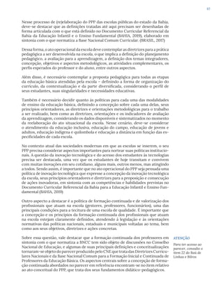 67
Nesse processo de (re)elaboração do PPP das escolas públicas do estado da Bahia,
deve-se destacar que as definições tratadas até aqui precisam ser desenhadas de
forma articulada com o que está definido no Documento Curricular Referencial da
Bahia da Educação Infantil e o Ensino Fundamental (BAHIA, 2019), elaborado em
sintonia com o que normatiza a Base Nacional Comum Curricular. (BRASIL, 2017)
Dessa forma, o ato operacional da escola deve contemplar as diretrizes para a prática
pedagógica a ser desenvolvida na escola, o que implica a definição do planejamento
pedagógico, a avaliação para a aprendizagem, a definição dos temas integradores,
concepção, objetivos e aspectos metodológicos, as atividades complementares, os
perfis esperados do professor e do aluno, entre outros aspectos.
Além disso, é necessário contemplar a proposta pedagógica para todas as etapas
da educação básica atendidas pela escola – definindo a forma de organização do
currículo, da contextualização e da parte diversificada, considerando o perfil de
seus estudantes, suas singularidades e necessidades educativas.
Também é necessário decidir quanto às políticas para cada uma das modalidades
de ensino da educação básica, definindo a concepção sobre cada uma delas, seus
princípios orientadores, as diretrizes e orientações metodológicas para o trabalho
a ser realizado, bem como as diretrizes, orientações e os indicadores de avaliação
da aprendizagem, considerando os dados disponíveis e sistematizados no momento
da reelaboração do ato situacional da escola. Nesse cenário, deve-se considerar
o atendimento da educação inclusiva, educação do campo, educação de jovens e
adultos, educação indígena e quilombola e educação a distância em função das es-
pecificidades de cada escola.
No contexto atual das sociedades modernas em que as escolas se inserem, o seu
PPP precisa considerar aspectos importantes para nortear suas políticas institucio-
nais. A questão da inovação tecnológica e do acesso dos estudantes às tecnologias
precisa ser destacada, uma vez que os estudantes de hoje transitam e convivem
com muitas inovações em seu cotidiano, alguns mais, outros menos, mas atingindo
a todos. Sendo assim, é importante que no ato operacional do PPP seja pensada uma
política de inovação tecnológica que expresse a concepção da inovação tecnológica
da escola, seus princípios orientadores e diretrizes para a proposição e consecução
de ações inovadoras, em sintonia com as competências e habilidades previstas no
Documento Curricular Referencial da Bahia para a Educação Infantil e Ensino Fun-
damental (BAHIA, 2019)
Outro aspecto a destacar é a política de formação continuada e de valorização dos
profissionais que atuam na escola (gestores, professores, funcionários), uma das
principais condições para a tecitura de uma escola de qualidade. É importante que
a concepção e os princípios da formação continuada dos profissionais que atuam
na escola estejam claramente definidos, atendendo à legislação e às orientações
normativas das políticas nacionais, estaduais e municipais voltadas ao tema, bem
como aos seus objetivos, diretrizes e ações concretas.
Sobre essa questão, vale destacar que a formação continuada dos professores em
sintonia com o que normatiza a BNCC tem sido objeto de discussões no Conselho
Nacional de Educação, e algumas de suas principais definições e conceitualizações
tornaram-se objeto do parecer produzido pelo CNE que trata das Diretrizes Curricu-
lares Nacionais e da Base Nacional Comum para a Formação Inicial e Continuada de
Professores da Educação Básica. Os aspectos centrais sobre a concepção de forma-
ção continuada abordados no parecer em referência encontram-se no item relativo
ao ato conceitual do PPP, que trata dos seus fundamentos didático-pedagógicos.
ATENÇÃO
Para ter acesso ao
parecer, consulte o
item 22 do Baú de
Linhas e Bilros
 