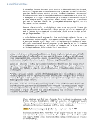 2. PARA CONTINUAR A CONVERSA...
É necessário, também, definir no PPP as políticas de atendimento aos seus usuários,
com destaque para os estudantes e suas famílias. A (re)elaboração do PPP demanda,
portanto, a formulação de políticas voltadas à assistência estudantil e à comunica-
ção com a família dos estudantes e com a comunidade em seu entorno. Para tanto,
a concepção, os princípios e as diretrizes operacionais sobre assistência estudantil
e sobre a importância da comunicação entre a escola, a família e a comunidade
precisam ser objeto de reflexão, para que se possa delinear os objetivos, metas e
ações a serem implementadas.
Por fim, sabe-se que não é possível planejar e executar o planejado no PPP sem que
se tracem, claramente, as estratégias e os instrumentos que deverão colaborar para
que se faça o acompanhamento e a avaliação do trabalho a ser conduzido a partir
do que foi projetado no PPP.
A avaliação institucional, nesse cenário, é de grande importância para fortalecer os
compromissos assumidos pelos envolvidos na consecução do PPP e para promover
e consolidar a gestão democrática e o processo participativo. Sendo assim, a avalia-
ção ganha uma dimensão estratégica para a gestão, reconhecida nos documentos
legais, como se pode perceber no que apregoa o Documento Curricular Referencial
da Bahia para a Educação Infantil e o Ensino Fundamental:
Com o intuito de contribuir para a formação dos profissionais que atuam na escola
frente à demanda de (re)elaborar o PPP para atender às orientações curriculares
vigentes, aprofunda-se um pouco mais a reflexão sobre a necessidade de promover
ações de monitoramento e avaliação do PPP de forma continuada.
2.2.3.1 Ações contínuas para (re)elaboração e implementação do PPP
Essa necessidade se afirma na medida em que a ação educativa, em razão de sua
complexidade e das crescentes demandas da sociedade, não pode ser desenvolvida
sem o aporte do PPP nem de monitoramento e avaliação contínua do seu processo
de implementação.
Avaliar é refletir sobre as informações obtidas com vistas a (re)planejar ações, é uma atividade
orientada para o futuro. A avaliação deve ser base para se (re)pensar e (re)planejar a gestão educa-
cional e a ação pedagógica, pois informa o quanto conseguimos avançar e ajuda a pensar em como
impulsionar novas ações educativas e projetos e definir novas políticas públicas.
A avaliação é um ponto de partida impulsionador, um elemento de definição a mais para se refletir
a gestão educacional, (re)pensar e (re)planejar as ações pedagógicas, dentro e fora da sala de aula,
um caminho a ser trilhado ao longo dos anos, tendo como foco principal o processo de ensino e
aprendizagem.
Portanto, a avaliação permite o trânsito entre lugares já percorridos e novos lugares, inclusive
ainda não explorados, para que sejam cotidianamente (re)construídos como parte de um processo
coletivo, dialógico, complexo, realizado por pessoas com expectativas, compromissos, conheci-
mentos, prática e desejos coletivos.
Para tanto, a avaliação educacional deve ser compreendida como uma ferramenta determinante
na coleta de informações necessárias aos elementos que compõem o sistema educacional respon-
sável pela determinação das políticas educacionais pelos sistemas de ensino, diretores de escolas,
professores e os próprios estudantes para tomada de decisões e para acompanhar e aperfeiçoar
a dinâmica institucional. (BAHIA, 2019, p. 99-100)
 