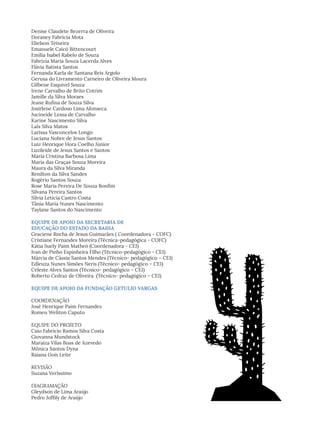 Denise Claudete Bezerra de Oliveira
Doraney Fabrícia Mota
Elielson Teixeira
Emanuele Caicó Bittencourt
Emília Isabel Rabelo de Souza
Fabrizia Maria Souza Lacerda Alves
Flávia Batista Santos
Fernanda Karla de Santana Reis Argolo
Gerusa do Livramento Carneiro de Oliveira Moura
Gilbene Esquivel Souza
Irene Carvalho de Brito Cotrim
Jamille da Silva Moraes
Jeane Rufina de Souza Silva
Josirlene Cardoso Lima Afonseca
Jucineide Lessa de Carvalho
Karine Nascimento Silva
Laís Silva Matos
Larissa Vasconcelos Longo
Luciana Nobre de Jesus Santos
Luiz Henrique Hora Coelho Júnior
Luzileide de Jesus Santos e Santos
Maria Cristina Barbosa Lima
Maria das Graças Souza Moreira
Maura da Silva Miranda
Renilton da Silva Sandes
Rogério Santos Souza
Rose Maria Pereira De Souza Bonfim
Silvana Pereira Santos
Sílvia Letícia Castro Costa
Tânia Maria Nunes Nascimento
Taylane Santos do Nascimento
EQUIPE DE APOIO DA SECRETARIA DE
EDUCAÇÃO DO ESTADO DA BAHIA
Graciene Rocha de Jesus Guimarães ( Coordenadora - COFC)
Cristiane Fernandes Moreira (Técnica-pedagógica - COFC)
Kátia Suely Paim Matheó (Coordenadora - CEI)
Ivan de Pinho Espinheira Filho (Técnico-pedagógico - CEI)
Márcia de Cássia Santos Mendes (Técnico- pedagógico – CEI)
Edleuza Nunes Simões Neris (Técnico- pedagógico – CEI)
Celeste Alves Santos (Técnico- pedagógico – CEI)
Roberto Cedraz de Oliveira (Técnico- pedagógico – CEI)
EQUIPE DE APOIO DA FUNDAÇÃO GETULIO VARGAS
COORDENAÇÃO
José Henrique Paim Fernandes
Romeu Weliton Caputo
EQUIPE DO PROJETO
Caio Fabricio Ramos Silva Costa
Giovanna Mundstock
Maraiza Vilas Boas de Azevedo
Mônica Santos Dyna
Raiana Gois Leite
REVISÃO
Suzana Veríssimo
DIAGRAMAÇÃO
Gleydson de Lima Araújo
Pedro Joffily de Araújo
 