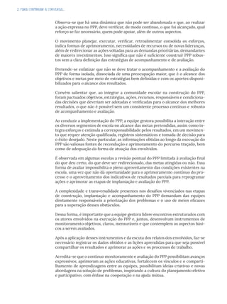 2. PARA CONTINUAR A CONVERSA...
Observa-se que há uma dinâmica que não pode ser abandonada e que, ao realizar
a ação expressa no PPP, deve verificar, de modo contínuo, o que foi alcançado, qual
reforço se faz necessário, quem pode apoiar, além de outros aspectos.
O movimento planejar, executar, verificar, retroalimentar consolida os esforços,
indica formas de aprimoramento, necessidades de recursos ou de novas lideranças,
além de redirecionar as ações voltadas para as demandas prioritárias, demandantes
de maiores investimentos. Isso significa que não é suficiente construir PPP robus-
tos sem a clara definição das estratégias de acompanhamento e de avaliação.
Pretende-se enfatizar que não se deve tratar o acompanhamento e a avaliação do
PPP de forma isolada, dissociada de uma preocupação maior, que é o alcance dos
objetivos e metas por meio de estratégias bem definidas e com os aportes disponi-
bilizados para o alcance dos resultados.
Convém salientar que, ao integrar a comunidade escolar na construção do PPP,
foram pactuados objetivos, estratégias, ações, recursos, responsáveis e condiciona-
das decisões que deveriam ser adotadas e verificadas para o alcance dos melhores
resultados, o que não é possível sem um consistente processo contínuo e robusto
de acompanhamento e avaliação.
Ao conduzir a implementação do PPP, a equipe gestora possibilita a interação entre
os diversos segmentos de escola no alcance das metas pretendidas, assim como in-
tegra esforços e estimula a corresponsabilidade pelos resultados, em um movimen-
to que requer atenção qualificada, registros sistemáticos e tomada de decisão para
o êxito desejado. Neste particular, as informações obtidas ao longo da execução do
PPP são valiosas fontes de recondução e aprimoramento do percurso traçado, bem
como de adequação da forma de atuação dos envolvidos.
É observada em algumas escolas a revisão pontual do PPP limitada à avaliação final
do que deu certo, do que deve ser redirecionado, das metas atingidas ou não. Essa
forma de avaliar impossibilita o pleno aproveitamento das condições existentes na
escola, uma vez que não dá oportunidade para o aprimoramento contínuo do pro-
cesso e o aproveitamento dos indicativos de resultados parciais para reprogramar
ações e aprimorar as etapas de implantação e avaliação do PPP.
A complexidade e transversalidade presentes nos desafios vivenciados nas etapas
de construção, implantação e acompanhamento do PPP demandam das equipes
diretamente responsáveis a priorização dos problemas e o uso de meios eficazes
para a superação desses obstáculos.
Dessa forma, é importante que a equipe gestora lidere encontros estruturados com
os atores envolvidos na execução do PPP e, juntos, desenvolvam instrumentos de
monitoramento objetivos, claros, mensuráveis e que contemplem os aspectos bási-
cos a serem avaliados.
Após a aplicação desses instrumentos e da escuta dos relatos dos envolvidos, faz-se
necessário registrar os dados obtidos e as lições aprendidas para que seja possível
compartilhar os resultados e aprimorar as ações e os processos de trabalho.
Acredita-se que o contínuo monitoramento e avaliação do PPP possibilitam avanços
expressivos, aprimoram as ações educativas, fortalecem os vínculos e o comparti-
lhamento de aprendizagens entre as equipes, possibilitam ideias criativas e novas
abordagens na solução de problemas, inspirando a cultura do planejamento efetivo
e participativo, com ênfase na cooperação e na ajuda mútua.
 