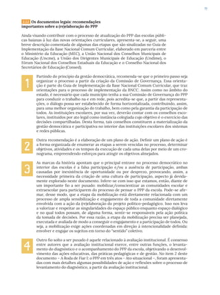 77
2.3.2 Os documentos legais: recomendações
importantes sobre a (re)elaboração do PPP
Ainda visando contribuir com o processo de atualização do PPP das escolas públi-
cas baianas à luz das novas orientações curriculares, apresenta-se, a seguir, uma
breve descrição comentada de algumas das etapas que são sinalizadas no Guia de
Implementação da Base Nacional Comum Curricular, elaborado em parceria entre
o Ministério da Educação (MEC), a União Nacional dos Conselhos Municipais de
Educação (Uncme), a União dos Dirigentes Municipais de Educação (Undime), o
Fórum Nacional dos Conselhos Estaduais da Educação e o Conselho Nacional dos
Secretários de Educação (Consed).
Partindo do princípio da gestão democrática, recomenda-se que o primeiro passo seja
organizar o processo a partir da criação da Comissão de Governança. Essa orienta-
ção é parte do Guia de Implementação da Base Nacional Comum Curricular, que traz
orientações para o processo de implementação da BNCC. Assim como no âmbito do
estado, é necessário que cada município tenha a sua Comissão de Governança do PPP
para conduzir o trabalho na e em rede, pois acredita-se que, a partir das representa-
ções, o diálogo possa ser estabelecido de forma horizontalizada, contribuindo, assim,
para uma melhor organização do trabalho, bem como pela garantia da participação de
todos. As instituições escolares, por sua vez, deverão contar com os conselhos esco-
lares, instituídos por ato legal como instância colegiada cujo objetivo é o exercício das
decisões compartilhadas. Desta forma, tais conselhos constituem a materialização da
gestão democrática e participativa no interior das instituições escolares dos sistemas
e redes públicas.
Outra recomendação é a elaboração de um plano de ação. Definir um plano de ação é
a forma organizada de enumerar as etapas a serem vencidas no processo, determinar
objetivos, atividades e os tempos da execução de cada uma delas por meio de um cro-
nograma, empreendendo esforços para atingir os objetivos almejados.
As marcas da história apontam que o principal entrave no processo democrático no
interior das escolas é a falsa participação e/ou a ausência de participação, ambas
causadas por inexistência de oportunidade ou por desprezo, provocando, assim, a
necessidade primeira da criação de uma cultura de participação, aspecto já devida-
mente explorado neste documento. Infere-se com isso que estamos, então, diante de
um importante fio a ser puxado: mobilizar/conscientizar as comunidades escolar e
extraescolar para participarem do processo de pensar o PPP da escola. Pode-se afir-
mar, desse modo, que a etapa da mobilização está diretamente relacionada com um
processo de ampla sensibilização e engajamento de toda a comunidade diretamente
envolvida com a ação da (re)elaboração do projeto político-pedagógico. Isso nos leva
a valorizar e respeitar as singularidades do espaço público enquanto espaço dialógico
e no qual todos possam, de alguma forma, sentir-se responsáveis pela ação política
da tomada de decisões. Por essa razão, a etapa da mobilização precisa ser planejada,
executada e avaliada de modo a conseguir o engajamento e a participação de todos. Ou
seja, a mobilização exige ações coordenadas em direção à intencionalidade definida:
envolver e engajar os sujeitos em torno do “sentido” coletivo.
Outro fio solto a ser puxado é aquele relacionado à avaliação institucional. É consenso
entre autores que a avaliação institucional exerce, entre outras funções, o levanta-
mento do diagnóstico e o acompanhamento do PPP da escola, objetivando o desenvol-
vimento das ações educativas, das práticas pedagógicas e de gestão. No item 2 deste
documento – A Roda de Fiar I: o PPP em três atos - Ato situacional –, foram apresenta-
das com mais detalhes algumas possibilidades de ação e reflexões sobre o processo de
levantamento do diagnóstico, a partir da avaliação institucional.
1
2
3
4
 