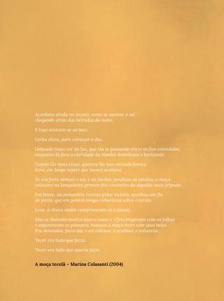 Acordava ainda no escuro, como se ouvisse o sol
chegando atrás das beiradas da noite.
E logo sentava-se ao tear.
Linha clara, para começar o dia.
Delicado traço cor da luz, que ela ia passando entre os fios estendidos,
enquanto lá fora a claridade da manhã desenhava o horizonte.
Depois lãs mais vivas, quentes lãs iam tecendo hora a
hora, em longo tapete que nunca acabava.
Se era forte demais o sol, e no jardim pendiam as pétalas, a moça
colocava na lançadeira grossos fios cinzentos do algodão mais felpudo.
Em breve, na penumbra trazida pelas nuvens, escolhia um fio
de prata, que em pontos longos rebordava sobre o tecido.
Leve, a chuva vinha cumprimentá-la à janela.
Mas se durante muitos dias o vento e o frio brigavam com as folhas
e espantavam os pássaros, bastava a moça tecer com seus belos
fios dourados, para que o sol voltasse a acalmar a natureza.
Tecer era tudo que fazia.
Tecer era tudo que queria fazer.
A moça tecelã – Marina Colasanti (2004)
 