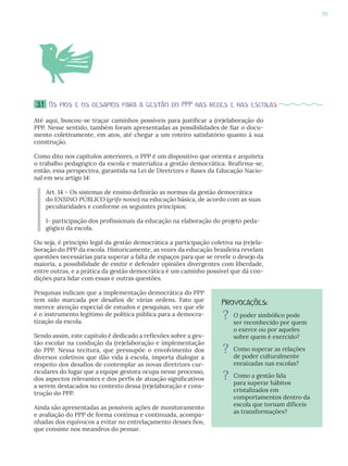 85
3.1 Os fios e os desafios para a gestão do PPP nas redes e nas escolas
Até aqui, buscou-se traçar caminhos possíveis para justificar a (re)elaboração do
PPP. Nesse sentido, também foram apresentadas as possibilidades de fiar o docu-
mento coletivamente, em atos, até chegar a um roteiro satisfatório quanto à sua
construção.
Como dito nos capítulos anteriores, o PPP é um dispositivo que orienta e arquiteta
o trabalho pedagógico da escola e materializa a gestão democrática. Reafirma-se,
então, essa perspectiva, garantida na Lei de Diretrizes e Bases da Educação Nacio-
nal em seu artigo 14:
Art. 14 – Os sistemas de ensino definirão as normas da gestão democrática
do ENSINO PÚBLICO (grifo nosso) na educação básica, de acordo com as suas
peculiaridades e conforme os seguintes princípios:
I- participação dos profissionais da educação na elaboração do projeto peda-
gógico da escola.
Ou seja, é princípio legal da gestão democrática a participação coletiva na (re)ela-
boração do PPP da escola. Historicamente, as vozes da educação brasileira revelam
questões necessárias para superar a falta de espaços para que se revele o desejo da
maioria, a possibilidade de emitir e defender opiniões divergentes com liberdade,
entre outras, e a prática da gestão democrática é um caminho possível que dá con-
dições para lidar com essas e outras questões.
Pesquisas indicam que a implementação democrática do PPP
tem sido marcada por desafios de várias ordens. Fato que
merece atenção especial de estudos e pesquisas, vez que ele
é o instrumento legítimo de política pública para a democra-
tização da escola.
Sendo assim, este capítulo é dedicado a reflexões sobre a ges-
tão escolar na condução da (re)elaboração e implementação
do PPP. Nessa tecitura, que pressupõe o envolvimento dos
diversos coletivos que dão vida à escola, importa dialogar a
respeito dos desafios de contemplar as novas diretrizes cur-
riculares do lugar que a equipe gestora ocupa nesse processo,
dos aspectos relevantes e dos perfis de atuação significativos
a serem destacados no contexto dessa (re)elaboração e cons-
trução do PPP.
Ainda são apresentadas as possíveis ações de monitoramento
e avaliação do PPP de forma contínua e continuada, acompa-
nhadas dos equívocos a evitar no entrelaçamento desses fios,
que consiste nos meandros do pensar.
Provocações:
? O poder simbólico pode
ser reconhecido por quem
o exerce ou por aqueles
sobre quem é exercido?
? Como superar as relações
de poder culturalmente
enraizadas nas escolas?
? Como a gestão lida
para superar hábitos
cristalizados em
comportamentos dentro da
escola que tornam difíceis
as transformações?
 