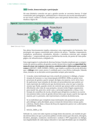 3. PARA TERMINAR A CONVERSA...
3.1.1 Gestão, democratização e participação
Há uma dinâmica conexão em que a gestão escolar se encontra imersa. O tripé
constituído pelo pedagógico, administrativo e financeiro da escola interdepende e,
ao seu turno, confere à escola condições para uma gestão democrática, conforme
sinaliza a figura 10.
Seu pleno funcionamento implica sintonizar esta engrenagem em harmonia. Isto
pressupõe um espaço constituído pelo coletivo de atores – famílias, responsáveis,
cuidadores, professores, estudantes, direção e membros externos que estejam
implicados –, empreendendo para as melhorias da escola, do ponto de vista peda-
gógico, de infraestrutura, colegiado etc.
Esta engrenagem é conduzida de diversas formas. Estudos sinalizam que a compre-
ensão da natureza política da gestão escolar democrática implica a capacidade hu-
mana de atuar em conjunto com outros, estabelecendo e elaborando uma vontade
comum (ARENDT, 2000; BOBBIO, 2000), o que implica a política da escola defender
que o diálogo entre esses atores é condição para a sua efetiva realização. Falando
nisso, destaca-se as decisões serem pautadas sempre pela maioria.
A escola, como instituição que tem a tarefa de promover o diálogo, a huma-
nização do humano e a sua emancipação (ADORNO, 1998), ao pautar seus
processos de gestão a partir sempre da lógica da maioria, corre sério risco
de padronizar suas tomadas de decisão em procedimentos que podem ser
mais expressão da violência do que da democracia, uma vez que a maioria,
mesmo que fluida, quando ciente do controle que possui sobre as decisões,
dificilmente abre mão de suas posições, mesmo tendo frágeis argumentos
para mantê-las, pois tem, neste caso, o principal argumento: a força. A ins-
tituição de conselhos de escola, eleições para dirigentes escolares ou outros
mecanismos tidos como de gestão democrática que atuam a partir da regra da
maioria, per si, portanto, não representam a essência da democracia.
Se os indivíduos que compõem essas instituições não pautarem suas ações
pelo diálogo e pela alteridade, pouco restará de democrático nessas ações
coletivas. Diante disso, a busca da força do argumento parece ser a alternativa
(HABERMAS, 1990).
SOUZA, 2009, p. 125.
Defende-se, como tem sido exposto ao longo deste documento, um modelo de ges-
tão democrática em que o processo político envolva atores que discutem, divergem,
decidem, planejam, conduzem, monitoram e avaliam o PPP amparados no diálogo,
nas singularidades de cada espaço educativo e nas especificidades que os compõem.
Fonte: Elaboração Própria
Figura 10 – Aspectos envolvidos e integrados na gestão escolar
Pedagógico
Financeiro
Administrativo
 