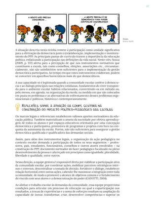 87
Fonte:
Bruno Barbi
A situação descrita nesta tirinha remete à participação como unidade significativa
para a efetivação da democracia junto à (re)elaboração, implementação e monitora-
mento do PPP. As principais pautas de currículo trazem a importância da educação
política, enfatizando a participação nas definições da vida social. Neste viés, Souza
(2009, p. 137) alerta para a percepção de que nos instrumentos normativos que
constituem a escola, tais como conselhos, eleições, associações etc., circunstan-
cialmente, não são satisfatórios nem suficientes para a implementação da gestão
democrática participativa. Ao tempo em que estes instrumentos colaboram, podem
se converter em aparelhos burocráticos mais do que democráticos.
A sua capacidade só é legitimada quando a comunidade escolar confere à democra-
cia e ao diálogo princípios nas relações cotidianas, fundamentos do viver transpon-
do para o ambiente escolar hábitos relacionados, convertendo-os em método ou,
pelo menos, em agenda, na organização da escola, na medida em que são colocados
em pauta os problemas e as alternativas de enfrentamento desses problemas orga-
nizacionais e políticos, histórica e contemporaneamente.
Reflexões sobre a atuação da equipe gestora na
construção do projeto político-pedagógico das escolas
Os marcos legais e referenciais estabelecem valiosos aportes norteadores da edu-
cação pública. Também materializam o anseio da sociedade por efetiva aprendiza-
gem de todos os alunos e por espaços educativos orientados por uma concepção
democrática e participativa, promotora de programas e projetos com foco na con-
quista da autonomia da escola. Porém, não são suficientes para assegurar a gestão
democrática qualificada e qualificadora das demandas sociais.
Assim, para além dos instrumentos legais, a organização da ação pedagógica no
contexto escolar demanda a participação de todos os seus segmentos – profes-
sores, pais, estudantes, funcionários, conselhos e outros atores envolvidos – na
construção do PPP, documento norteador do fazer pedagógico focalizado no pleno
desenvolvimento da pessoa e alicerçado em princípios como igualdade, pluralidade,
liberdade e qualidade, entre outros.
Nessa direção, a equipe gestora é responsável direta por viabilizar a participação ativa
da comunidade escolar, por coordenar ações, mobilizar parceiros estratégicos inter-
nos e externos, descentralizar a tomada de decisão, fortalecer o diálogo, estabelecer
relação horizontal, entre outras ações, cabendo-lhe maximizar a integração entre toda
a comunidade, de modo a promover o alcance de objetivos comuns e o fortalecimento
do vínculo com seus atores e a democratização do poder (GADOTTI, 2004).
Ao alinhar o trabalho escolar às demandas da comunidade, essa equipe proporciona
condições para articular um processo de educação no qual a coparticipação nos
resultados, a trocas de experiências e a soma de esforços resultam na ampliação da
capacidade de inovar, transformar, criar, desenvolver competências e superar os
 
