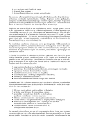 89
 oportunizar a contribuição de todos;
 descentralizar o poder; e
 debater boas práticas que possam ser replicadas.
Há consenso sobre a significativa contribuição advinda de modelos de gestão demo-
cráticos na construção, implementação e avaliação do projeto político-pedagógico,
conquista social materializada na legislação brasileira vigente, a exemplo do que está
previsto na Constituição Federal, nas constituições estaduais, na Lei de Diretrizes e
Bases da Educação Nacional e nos Planos Nacionais de Educação.
Inspirada nos marcos legais e nos regulamentos, cabe à equipe gestora liberar
ações preparatórias, mobilizadoras e avaliativas para que todos os segmentos da
comunidade escolar participem, efetivamente, do acompanhamento, da verificação
e da retroalimentação de acordos e propósitos que integram o PPP, tendo em vista
a sua natureza dinâmica – decorrente de constantes demandas que impulsionam
sua reconstrução e seu aprimoramento –, sua relevância no direcionamento do
fazer pedagógico e na autonomia da escola.
Ao possibilitar a definição coletiva de ações que integrarão o PPP, estimula-se
compromissos coletivos, corresponsabilidades e pactos para o alcance dos obje-
tivos e metas propostos. Fomenta-se, ainda, o contínuo repensar a educação, em
momentos de ação-reflexão-ação, fortalecendo, dessa forma, a participação da
comunidade escolar.
O desafio de mobilizar a comunidade escolar é, portanto, uma das ações prio-
ritárias da equipe gestora, considerando que o PPP requer atenção especial, na
medida em que institucionaliza e consolida o propósito educativo que se pretende.
Trata-se, portanto, de um projeto que inspira, norteia, ressalta e articula aspectos
fundamentais do processo educativo:
 os princípios e fundamentos balizadores;
 a concepção de sociedade, sujeito, educação, aprendizagem e avaliação;
 o processo decisório da comunidade escolar;
 os objetivos e metas que devem ser atingidos;
 as condições para a efetivação do propósito educativo;
 a interação entre os vários atores; e
 a coerência e efetividade da metodologia a ser adotada.
A relevância do PPP explicita a necessária participação ativa, efetiva e intencional da
equipe gestora na sua construção, implantação, implementação e avaliação, compe-
tindo-lhe, entre outras ações,
 liderar a construção do projeto político-pedagógico;
 articular a participação da comunidade escolar;
 possibilitar a contribuição de todos na definição do
que fazer, como fazer e com que recursos;
 liderar o acompanhamento e a avaliação dos resultados;
 liderar a revisão e o aprimoramento do projeto político-pedagógico;
 mobilizar os vários segmentos para a superação dos desafios
e dos obstáculos presentes no cotidiano escolar; e
 coordenar formas efetivas de comunicação e de
divulgação dos resultados do PPP.
Os marcos legais e referenciais que orientam a gestão democrática, associados ao
consenso existente entre educadores, estudiosos do tema, pesquisadores e demais
atores sociais, fomentam, no contexto escolar, estratégias transformadoras da
 