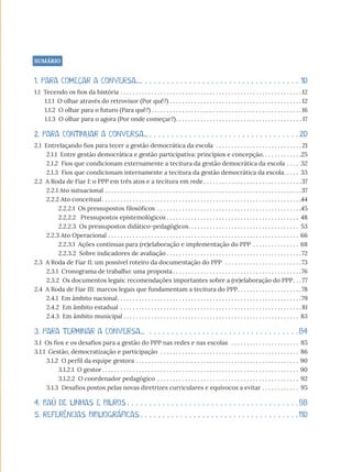 SUMÁRIO
1. PARA COMEÇAR A CONVERSA.... . . . . . . . . . . . . . . . . . . . . . . . . . . . . . . . . . . . .10
1.1 Tecendo os fios da história. . . . . . . . . . . . . . . . . . . . . . . . . . . . . . . . . . . . . . . . . . . . . . . . . . . . . . . . . . .  12
1.1.1 O olhar através do retrovisor (Por quê?). . . . . . . . . . . . . . . . . . . . . . . . . . . . . . . . . . . . . . . . . . .  12
1.1.2 O olhar para o futuro (Para quê?). . . . . . . . . . . . . . . . . . . . . . . . . . . . . . . . . . . . . . . . . . . . . . . . . 16
1.1.3 O olhar para o agora (Por onde começar?). . . . . . . . . . . . . . . . . . . . . . . . . . . . . . . . . . . . . . . . . .17
2. PARA CONTINUAR A CONVERSA.... . . . . . . . . . . . . . . . . . . . . . . . . . . . . . . . . .  20
2.1 Entrelaçando fios para tecer a gestão democrática da escola . . . . . . . . . . . . . . . . . . . . . . . . . . . .  21
2.1.1 Entre gestão democrática e gestão participativa: princípios e concepção. . . . . . . . . . . . . 25
2.1.2 Fios que condicionam externamente a tecitura da gestão democrática da escola. . . . . 32
2.1.3 Fios que condicionam internamente a tecitura da gestão democrática da escola. . . . .  33
2.2 A Roda de Fiar I: o PPP em três atos e a tecitura em rede. . . . . . . . . . . . . . . . . . . . . . . . . . . . . . . . 37
2.2.1 Ato sutuacional. . . . . . . . . . . . . . . . . . . . . . . . . . . . . . . . . . . . . . . . . . . . . . . . . . . . . . . . . . . . . . . . 37
2.2.2 Ato conceitual. . . . . . . . . . . . . . . . . . . . . . . . . . . . . . . . . . . . . . . . . . . . . . . . . . . . . . . . . . . . . . . . . 44
2.2.2.1 Os pressupostos filosóficos . . . . . . . . . . . . . . . . . . . . . . . . . . . . . . . . . . . . . . . . . . . . . . . 45
2.2.2.2 Pressupostos epistemológicos. . . . . . . . . . . . . . . . . . . . . . . . . . . . . . . . . . . . . . . . . . . . 48
2.2.2.3 Os pressupostos didático-pedagógicos. . . . . . . . . . . . . . . . . . . . . . . . . . . . . . . . . . . . . 53
2.2.3 Ato Operacional. . . . . . . . . . . . . . . . . . . . . . . . . . . . . . . . . . . . . . . . . . . . . . . . . . . . . . . . . . . . . . . 66
2.2.3.1 Ações contínuas para (re)elaboração e implementação do PPP . . . . . . . . . . . . . . . . 68
2.2.3.2 Sobre indicadores de avaliação. . . . . . . . . . . . . . . . . . . . . . . . . . . . . . . . . . . . . . . . . . . . 72
2.3 A Roda de Fiar II: um possível roteiro da documentação do PPP . . . . . . . . . . . . . . . . . . . . . . . . . 73
2.3.1 Cronograma de trabalho: uma proposta. . . . . . . . . . . . . . . . . . . . . . . . . . . . . . . . . . . . . . . . . . 76
2.3.2 Os documentos legais: recomendações importantes sobre a (re)elaboração do PPP. . .  77
2.4 A Roda de Fiar III: marcos legais que fundamentam a tecitura do PPP. . . . . . . . . . . . . . . . . . . . . 78
2.4.1 Em âmbito nacional. . . . . . . . . . . . . . . . . . . . . . . . . . . . . . . . . . . . . . . . . . . . . . . . . . . . . . . . . . . . 79
2.4.2 Em âmbito estadual . . . . . . . . . . . . . . . . . . . . . . . . . . . . . . . . . . . . . . . . . . . . . . . . . . . . . . . . . . .  81
2.4.3 Em âmbito municipal. . . . . . . . . . . . . . . . . . . . . . . . . . . . . . . . . . . . . . . . . . . . . . . . . . . . . . . . . . 83
3. PARA TERMINAR A CONVERSA... . . . . . . . . . . . . . . . . . . . . . . . . . . . . . . . . . .  84
3.1 Os fios e os desafios para a gestão do PPP nas redes e nas escolas . . . . . . . . . . . . . . . . . . . . . . . 85
3.1.1 Gestão, democratização e participação . . . . . . . . . . . . . . . . . . . . . . . . . . . . . . . . . . . . . . . . . . . . . . 86
3.1.2 O perfil da equipe gestora. . . . . . . . . . . . . . . . . . . . . . . . . . . . . . . . . . . . . . . . . . . . . . . . . . . . . .90
3.1.2.1 O gestor. . . . . . . . . . . . . . . . . . . . . . . . . . . . . . . . . . . . . . . . . . . . . . . . . . . . . . . . . . . . . . . . .90
3.1.2.2 O coordenador pedagógico . . . . . . . . . . . . . . . . . . . . . . . . . . . . . . . . . . . . . . . . . . . . . . . 92
3.1.3 Desafios postos pelas novas diretrizes curriculares e equívocos a evitar. . . . . . . . . . . . . 95
4. BAÚ DE LINHAS E BILROS. . . . . . . . . . . . . . . . . . . . . . . . . . . . . . . . . . . . . . .  98
5. REFERÊNCIAS BIBLIOGRÁFICAS. . . . . . . . . . . . . . . . . . . . . . . . . . . . . . . . . . . .  110
 