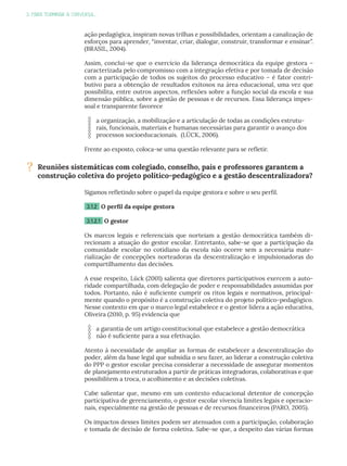 3. PARA TERMINAR A CONVERSA...
ação pedagógica, inspiram novas trilhas e possibilidades, orientam a canalização de
esforços para aprender, “inventar, criar, dialogar, construir, transformar e ensinar”.
(BRASIL, 2004).
Assim, conclui-se que o exercício da liderança democrática da equipe gestora –
caracterizada pelo compromisso com a integração efetiva e por tomada de decisão
com a participação de todos os sujeitos do processo educativo – é fator contri-
butivo para a obtenção de resultados exitosos na área educacional, uma vez que
possibilita, entre outros aspectos, reflexões sobre a função social da escola e sua
dimensão pública, sobre a gestão de pessoas e de recursos. Essa liderança impes-
soal e transparente favorece
a organização, a mobilização e a articulação de todas as condições estrutu-
rais, funcionais, materiais e humanas necessárias para garantir o avanço dos
processos socioeducacionais. (LÜCK, 2006).
Frente ao exposto, coloca-se uma questão relevante para se refletir.
Sigamos refletindo sobre o papel da equipe gestora e sobre o seu perfil.
3.1.2 O perfil da equipe gestora
3.1.2.1 O gestor
Os marcos legais e referenciais que norteiam a gestão democrática também di-
recionam a atuação do gestor escolar. Entretanto, sabe-se que a participação da
comunidade escolar no cotidiano da escola não ocorre sem a necessária mate-
rialização de concepções norteadoras da descentralização e impulsionadoras do
compartilhamento das decisões.
A esse respeito, Lück (2001) salienta que diretores participativos exercem a auto-
ridade compartilhada, com delegação de poder e responsabilidades assumidas por
todos. Portanto, não é suficiente cumprir os ritos legais e normativos, principal-
mente quando o propósito é a construção coletiva do projeto político-pedagógico.
Nesse contexto em que o marco legal estabelece e o gestor lidera a ação educativa,
Oliveira (2010, p. 95) evidencia que
a garantia de um artigo constitucional que estabelece a gestão democrática
não é suficiente para a sua efetivação.
Atento à necessidade de ampliar as formas de estabelecer a descentralização do
poder, além da base legal que subsidia o seu fazer, ao liderar a construção coletiva
do PPP o gestor escolar precisa considerar a necessidade de assegurar momentos
de planejamento estruturados a partir de práticas integradoras, colaborativas e que
possibilitem a troca, o acolhimento e as decisões coletivas.
Cabe salientar que, mesmo em um contexto educacional detentor de concepção
participativa de gerenciamento, o gestor escolar vivencia limites legais e operacio-
nais, especialmente na gestão de pessoas e de recursos financeiros (PARO, 2005).
Os impactos desses limites podem ser atenuados com a participação, colaboração
e tomada de decisão de forma coletiva. Sabe-se que, a despeito das várias formas
? Reuniões sistemáticas com colegiado, conselho, pais e professores garantem a
construção coletiva do projeto político-pedagógico e a gestão descentralizadora?
 