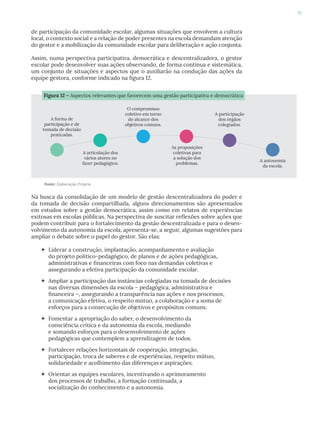 91
de participação da comunidade escolar, algumas situações que envolvem a cultura
local, o contexto social e a relação de poder presentes na escola demandam atenção
do gestor e a mobilização da comunidade escolar para deliberação e ação conjunta.
Assim, numa perspectiva participativa, democrática e descentralizadora, o gestor
escolar pode desenvolver suas ações observando, de forma contínua e sistemática,
um conjunto de situações e aspectos que o auxiliarão na condução das ações da
equipe gestora, conforme indicado na figura 12.
Na busca da consolidação de um modelo de gestão descentralizadora do poder e
da tomada de decisão compartilhada, alguns direcionamentos são apresentados
em estudos sobre a gestão democrática, assim como em relatos de experiências
exitosas em escolas públicas. Na perspectiva de suscitar reflexões sobre ações que
podem contribuir para o fortalecimento da gestão descentralizada e para o desen-
volvimento da autonomia da escola, apresenta-se, a seguir, algumas sugestões para
ampliar o debate sobre o papel do gestor. São elas:
 Liderar a construção, implantação, acompanhamento e avaliação
do projeto político-pedagógico, de planos e de ações pedagógicas,
administrativas e financeiras com foco nas demandas coletivas e
assegurando a efetiva participação da comunidade escolar.
 Ampliar a participação das instâncias colegiadas na tomada de decisões
nas diversas dimensões da escola – pedagógica, administrativa e
financeira –, assegurando a transparência nas ações e nos processos,
a comunicação efetiva, o respeito mútuo, a colaboração e a soma de
esforços para a consecução de objetivos e propósitos comuns.
 Fomentar a apropriação do saber, o desenvolvimento da
consciência crítica e da autonomia da escola, mediando
e somando esforços para o desenvolvimento de ações
pedagógicas que contemplem a aprendizagem de todos.
 Fortalecer relações horizontais de cooperação, integração,
participação, troca de saberes e de experiências, respeito mútuo,
solidariedade e acolhimento das diferenças e aspirações.
 Orientar as equipes escolares, incentivando o aprimoramento
dos processos de trabalho, a formação continuada, a
socialização do conhecimento e a autonomia.
Fonte: Elaboração Própria
Figura 12 – Aspectos relevantes que favorecem uma gestão participativa e democrática
A forma de
participação e de
tomada de decisão
praticadas.
A articulação dos
vários atores no
fazer pedagógico.
O compromisso
coletivo em torno
do alcance dos
objetivos comuns.
As proposições
coletivas para
a solução dos
problemas.
A participação
dos órgãos
colegiados.
A autonomia
da escola.
 