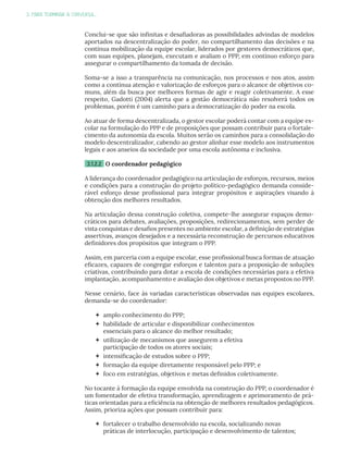 3. PARA TERMINAR A CONVERSA...
Conclui-se que são infinitas e desafiadoras as possibilidades advindas de modelos
aportados na descentralização do poder, no compartilhamento das decisões e na
contínua mobilização da equipe escolar, liderados por gestores democráticos que,
com suas equipes, planejam, executam e avaliam o PPP, em contínuo esforço para
assegurar o compartilhamento da tomada de decisão.
Soma-se a isso a transparência na comunicação, nos processos e nos atos, assim
como a contínua atenção e valorização de esforços para o alcance de objetivos co-
muns, além da busca por melhores formas de agir e reagir coletivamente. A esse
respeito, Gadotti (2004) alerta que a gestão democrática não resolverá todos os
problemas, porém é um caminho para a democratização do poder na escola.
Ao atuar de forma descentralizada, o gestor escolar poderá contar com a equipe es-
colar na formulação do PPP e de proposições que possam contribuir para o fortale-
cimento da autonomia da escola. Muitos serão os caminhos para a consolidação do
modelo descentralizador, cabendo ao gestor alinhar esse modelo aos instrumentos
legais e aos anseios da sociedade por uma escola autônoma e inclusiva.
3.1.2.2 O coordenador pedagógico
A liderança do coordenador pedagógico na articulação de esforços, recursos, meios
e condições para a construção do projeto político-pedagógico demanda conside-
rável esforço desse profissional para integrar propósitos e aspirações visando à
obtenção dos melhores resultados.
Na articulação dessa construção coletiva, compete-lhe assegurar espaços demo-
cráticos para debates, avaliações, proposições, redirecionamentos, sem perder de
vista conquistas e desafios presentes no ambiente escolar, a definição de estratégias
assertivas, avanços desejados e a necessária reconstrução de percursos educativos
definidores dos propósitos que integram o PPP.
Assim, em parceria com a equipe escolar, esse profissional busca formas de atuação
eficazes, capazes de congregar esforços e talentos para a proposição de soluções
criativas, contribuindo para dotar a escola de condições necessárias para a efetiva
implantação, acompanhamento e avaliação dos objetivos e metas propostos no PPP.
Nesse cenário, face às variadas características observadas nas equipes escolares,
demanda-se do coordenador:
 amplo conhecimento do PPP;
 habilidade de articular e disponibilizar conhecimentos
essenciais para o alcance do melhor resultado;
 utilização de mecanismos que assegurem a efetiva
participação de todos os atores sociais;
 intensificação de estudos sobre o PPP;
 formação da equipe diretamente responsável pelo PPP; e
 foco em estratégias, objetivos e metas definidos coletivamente.
No tocante à formação da equipe envolvida na construção do PPP, o coordenador é
um fomentador de efetiva transformação, aprendizagem e aprimoramento de prá-
ticas orientadas para a eficiência na obtenção de melhores resultados pedagógicos.
Assim, prioriza ações que possam contribuir para:
 fortalecer o trabalho desenvolvido na escola, socializando novas
práticas de interlocução, participação e desenvolvimento de talentos;
 