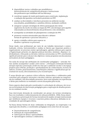 93
 disponibilizar meios e subsídios que possibilitem o
desenvolvimento de competências pessoais e institucionais
dos professores que trabalham sob sua liderança;
 coordenar equipes de modo participativo para construção, implantação
e avaliação das questões curriculares presentes no PPP;
 analisar as diversidades e interfaces presentes no ambiente escolar,
seus desafios, possibilidades e caminhos efetivos, mediando conflitos;
 assegurar e propor estratégias de efetiva participação dos vários
segmentos da escola em todas as etapas do PPP, com destaque para aqueles
relacionados ao desenvolvimento dos professores e dos estudantes;
 acompanhar as atividades de planejamento e avaliação do PPP;
 promover eventos estruturados para discutir e debater
formas de aprimorar o processo educativo; e
 apoiar o trabalho coletivo para superar os
desafios e aprimorar os processos.
Desse modo, esse profissional, por meio de um trabalho intencional e contex-
tualizado, orienta, instrumentaliza e analisa os fatores que impactam positiva e
negativamente no processo ensino-aprendizagem, aglutina esforços para superar
a fragmentação presente em algumas práticas docentes, minimiza disputas e in-
dividualismos, reforçando as decisões coletivas estruturadas no PPP, contribuindo
significativamente para o alcance dos objetivos e metas propostos nos documentos
norteadores do fazer pedagógico.
Em razão do escopo das atribuições do coordenador pedagógico – articular, for-
mar, mediar, acompanhar e avaliar, entre outras –, a formação continuada demanda
atenção especial e priorização, tendo em vista que o ambiente escolar é um espaço
propício para reflexão, produção e aprofundamento de conhecimento, tecitura de
saberes, revisões, posicionamentos, contribuições coletivas e significativas que ne-
cessitam de escuta, direcionamentos e/ou reconstruções.
É nessa direção que a postura crítico-reflexiva, democrática e colaborativa pode
contribuir para assegurar interações e decisões coletivas, aportadas na compreen-
são da realidade e das diversidades presentes, bem como apoiadas em experiências
e ideias para melhorar os resultados a serem alcançados pela escola.
Outro aspecto observado pelo coordenador é a articulação de esforços e de recur-
sos na formulação de intervenção pedagógica para a superação de desafios presen-
tes no cotidiano escolar.
Essa intervenção demanda do coordenador um pensar em termos estratégicos,
foco em resultados e redirecionamento de esforços (AMARAL, 2010). Dessa manei-
ra, é oportuna a priorização de formas inovadoras de ampliar arranjos institucionais
que mobilizem equipes e recursos e suscitem prática educativas alinhadas às ne-
cessidades de aprendizagem efetiva.
Na busca dessas formas de atuar, embasadas na integração, na cooperação e na
superação dos desafios, o coordenador pedagógico terá como foco de sua ação:
 Desenvolvimento de competências;
 Definição de responsabilidades;
 Valorização de ideias e oportunidades;
 Aprendizagem contínua e colaborativa;
 